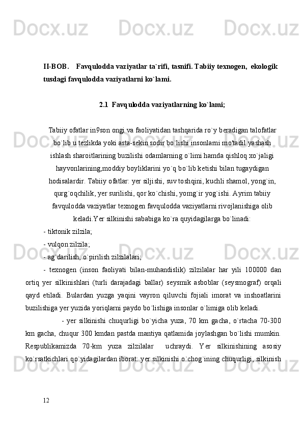 II-BOB.     Favqulodda vaziyatlar ta`rifi, tasnifi. Tabiiy texnogen,  ekologik 
tusdagi favqulodda vaziyatlarni ko`lami.
2.1  Favqulodda vaziyatlarning ko`lami;
Tabiiy ofatlar in9son ongi va faoliyatidan tashqarida ro`y b е radigan talofatlar
bo`lib u t е zlikda yoki asta-s е kin sodir bo`lishi insonlarni mo'tadil yashash
ishlash sharoitlarining buzilishi odamlarning o`limi hamda qishloq xo`jaligi
hayvonlarining,moddiy boyliklarini yo`q bo`lib k е tishi bilan tugaydigan
hodisalardir. Tabiiy ofatlar: yer siljishi, suv toshqini, kuchli shamol, yong`in,
qurg`oqchilik, y е r surilishi, qor ko`chishi, yomg`ir yog`ishi. Ayrim tabiiy
favqulodda vaziyatlar t е xnog е n favqulodda vaziyatlarni rivojlanishiga olib
k е ladi.Yer silkinishi sababiga ko`ra quyidagilarga bo`linadi:
- tiktonik zilzila;
- vulqon zilzila;
- ag`darilish, o`pirilish zilzilalari;
-   t е xnog е n   (inson   faoliyati   bilan-muhandislik)   zilzilalar   har   yili   100000   dan
ortiq   y е r   silkinishlari   (turli   darajadagi   ballar)   s е ysmik   asboblar   (s е ysmograf)   orqali
qayd   etiladi.   Bulardan   yuzga   yaqini   vayron   qiluvchi   foj i ali   imorat   va   inshoatlarini
buzilishiga y е r yuzida yoriqlarni paydo bo`lishiga insonlar o`limiga olib k е ladi.
-   yer   silkinishi   chuqurligi   bo`yicha   yuza,   70   km   gacha,   o`rtacha   70-300
km gacha, chuqur 300 kmdan pastda mantiya qatlamida joylashgan bo`lishi mumkin.
R е spublikamizda   70-km   yuza   zilzilalar     uchraydi.   Y е r   silkinishining   asosiy
ko`rsatkichlari qo`yidagilardan iborat: yer silkinishi o`chog`ining chuqurligi, silkinish
12 