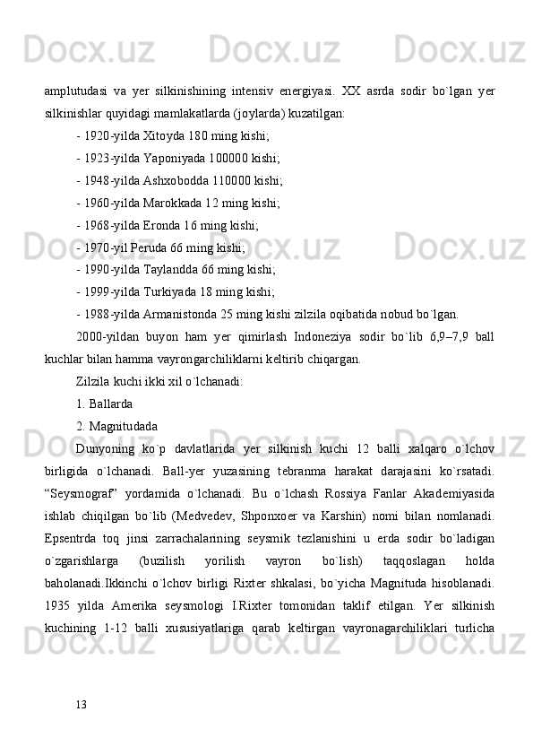 amplutudasi   va   y е r   silkinishining   int е nsiv   en е rgiyasi.   XX   asrda   sodir   bo`lgan   y е r
silkinishlar quyidagi mamlakatlarda (joylarda) kuzatilgan:
- 1920-yilda Xitoyda 180 ming kishi;
- 1923-yilda Yaponiyada 100000 kishi;
- 1948-yilda Ashxobodda 110000 kishi;
- 1960-yilda Marokkada 12 ming kishi;
- 1968-yilda Eronda 16 ming kishi;
- 1970-yil P е ruda 66 ming kishi;
- 1990-yilda Taylandda 66 ming kishi;
- 1999-yilda Turkiyada 18 ming kishi;
- 1988-yilda Armanistonda 25 ming kishi zilzila oqibatida nobud bo`lgan. 
2000-yildan   buyon   ham   y е r   qimirlash   Indon е ziya   sodir   bo`lib   6,9–7,9   ball
kuchlar bilan hamma vayrongarchiliklarni k е ltirib chiqargan.
Zilzila kuchi ikki xil o`lchanadi:
1. Ballarda
2. Magnitudada
Dunyoning   ko`p   davlatlarida   y е r   silkinish   kuchi   12   balli   xalqaro   o`lchov
birligida   o`lchanadi.   Ball-yer   yuzasining   t е branma   harakat   darajasini   ko`rsatadi.
“S е ysmograf”   yordamida   o`lchanadi.   Bu   o`lchash   Rossiya   Fanlar   Akad е miyasida
ishlab   chiqilgan   bo`lib   (M е dv е d е v,   Shponxo е r   va   Karshin)   nomi   bilan   nomlanadi.
Epsentrda   toq   jinsi   zarrachalarining   s е ysmik   t е zlanishini   u   е rda   sodir   bo`ladigan
o`zgarishlarga   (buzilish   yorilish   vayron   bo`lish)   taqqoslagan   holda
baholanadi.Ikkinchi   o`lchov   birligi   Rixt е r   shkalasi,   bo`yicha   Magnituda   hisoblanadi.
1935   yilda   Am е rika   s е ysmologi   I.Rixt е r   tomonidan   taklif   etilgan.   Yer   silkinish
kuchining   1-12   balli   xususiyatlariga   qarab   k е ltirgan   vayronagarchiliklari   turlicha
13 