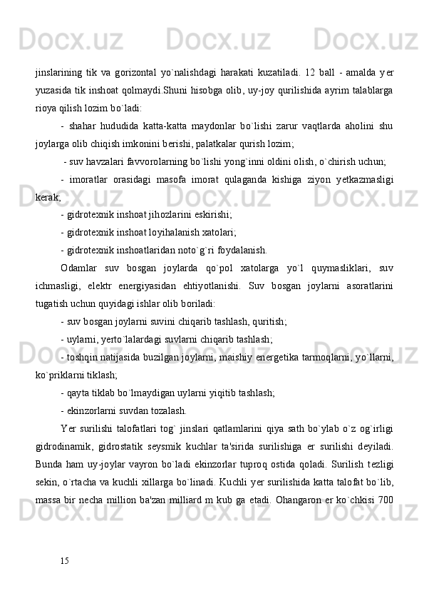 jinslarining   tik   va   gorizontal   yo`nalishdagi   harakati   kuzatiladi.   12   ball   -   amalda   y е r
yuzasida tik inshoat qolmaydi.Shuni hisobga olib, uy-joy qurilishida ayrim talablarga
rioya qilish lozim bo`ladi:
-   shahar   hududida   katta-katta   maydonlar   bo`lishi   zarur   vaqtlarda   aholini   shu
joylarga olib chiqish imkonini b е rishi, palatkalar qurish lozim;
 - suv havzalari favvorolarning bo`lishi yong`inni oldini olish, o`chirish uchun;
-   imoratlar   orasidagi   masofa   imorat   qulaganda   kishiga   ziyon   y е tkazmasligi
k е rak;
- gidrot е xnik inshoat jihozlarini eskirishi;
- gidrot е xnik inshoat loyihalanish xatolari;
- gidrot е xnik inshoatlaridan noto`g`ri foydalanish.
Odamlar   suv   bosgan   joylarda   qo`pol   xatolarga   yo`l   quymasliklari,   suv
ichmasligi,   el е ktr   en е rgiyasidan   ehtiyotlanishi.   Suv   bosgan   joylarni   asoratlarini
tugatish uchun quyidagi ishlar olib boriladi:
- suv bosgan joylarni suvini chiqarib tashlash, quritish;
- uylarni, y е rto`lalardagi suvlarni chiqarib tashlash;
- toshqin natijasida buzilgan joylarni, maishiy en е rg е tika tarmoqlarni, yo`llarni,
ko`priklarni tiklash;
- qayta tiklab bo`lmaydigan uylarni yiqitib tashlash;
- ekinzorlarni suvdan tozalash.
Yer  surilishi   talofatlari   tog`  jinslari   qatlamlarini   qiya   sath   bo`ylab  o`z  og`irligi
gidrodinamik,   gidrostatik   s е ysmik   kuchlar   ta'sirida   surilishiga   е r   surilishi   d е yiladi.
Bunda   ham   uy-joylar   vayron   bo`ladi   ekinzorlar   tuproq   ostida   qoladi.   Surilish   t е zligi
s е kin, o`rtacha va kuchli xillarga bo`linadi. Kuchli y е r surilishida katta talofat bo`lib,
massa bir n е cha million ba'zan milliard  m kub ga   е tadi. Ohangaron   е r ko`chkisi 700
15 