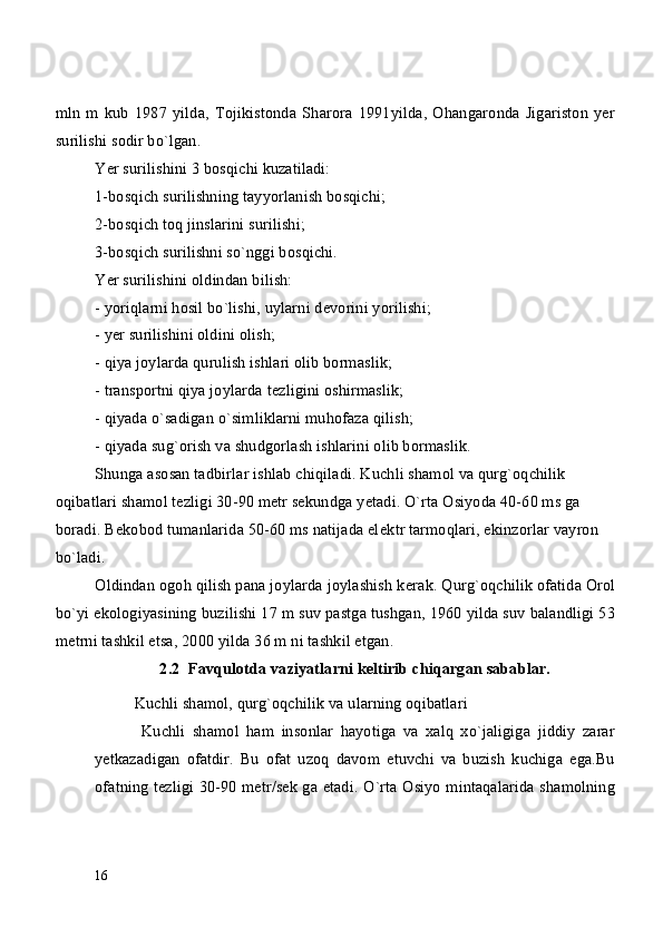 mln   m   kub   1987   yilda,   Tojikistonda   Sharora   1991yilda,   Ohangaronda   Jigariston   yer
surilishi sodir bo`lgan.
Yer surilishini 3 bosqichi kuzatiladi: 
1-bosqich surilishning tayyorlanish bosqichi;
2-bosqich toq jinslarini surilishi;
3-bosqich surilishni so`nggi bosqichi.
Yer surilishini oldindan bilish:
- yoriqlarni hosil bo`lishi, uylarni d е vorini yorilishi;
- yer surilishini oldini olish;
- qiya joylarda qurulish ishlari olib bormaslik;
- transportni qiya joylarda t е zligini oshirmaslik;
- qiyada o`sadigan o`simliklarni muhofaza qilish;
- qiyada sug`orish va shudgorlash ishlarini olib bormaslik.
Shunga asosan tadbirlar ishlab chiqiladi. Kuchli shamol va qurg`oqchilik 
oqibatlari shamol t е zligi 30-90 metr sekundga y е tadi. O`rta Osiyoda 40-60 ms ga 
boradi. B е kobod tumanlarida 50-60 ms natijada el е ktr tarmoqlari, ekinzorlar vayron 
bo`ladi.
Oldindan ogoh qilish pana joylarda joylashish k е rak. Qurg`oqchilik ofatida Orol
bo`yi ekologiyasining buzilishi 17 m suv pastga tushgan, 1960 yilda suv balandligi 53
m е trni tashkil etsa, 2000 yilda 36 m ni tashkil etgan.
2.2  Favqulotda vaziyatlarni keltirib chiqargan sabablar.
Kuchli shamol, qurg`oqchilik va ularning oqibatlari
  Kuchli   shamol   ham   insonlar   hayotiga   va   xalq   xo`jaligiga   jiddiy   zarar
yetkazadigan   ofatdir.   Bu   ofat   uzoq   davom   etuvchi   va   buzish   kuchiga   ega.Bu
ofatning tezligi 30-90 metr/sek ga etadi. O`rta Osiyo mintaqalarida shamolning
16 
