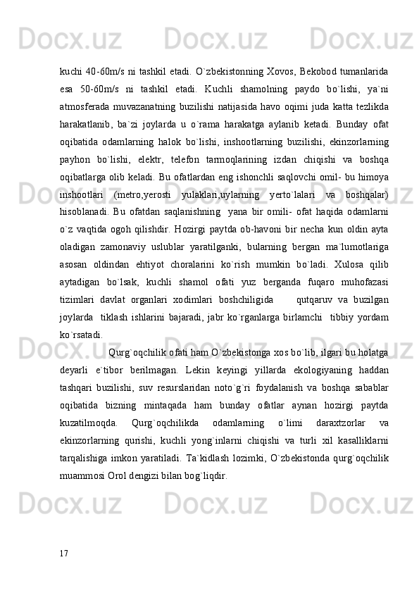 kuchi 40-60m/s ni tashkil etadi. O`zbekistonning Xovos, Bekobod tumanlarida
esa   50-60m/s   ni   tashkil   etadi.   Kuchli   shamolning   paydo   bo`lishi,   ya`ni
atmosferada   muvazanatning   buzilishi   natijasida   havo   oqimi   juda   katta   tezlikda
harakatlanib,   ba`zi   joylarda   u   o`rama   harakatga   aylanib   ketadi.   Bunday   ofat
oqibatida   odamlarning   halok   bo`lishi,   inshootlarning   buzilishi,   ekinzorlarning
payhon   bo`lishi,   elektr,   telefon   tarmoqlarining   izdan   chiqishi   va   boshqa
oqibatlarga olib keladi. Bu ofatlardan eng ishonchli saqlovchi omil- bu himoya
inshootlari   (metro,yerosti   yulaklari,uylarning   yerto`lalari   va   boshqalar)
hisoblanadi.   Bu   ofatdan   saqlanishning     yana   bir   omili-   ofat   haqida   odamlarni
o`z   vaqtida   ogoh   qilishdir.   Hozirgi   paytda   ob-havoni   bir   necha   kun   oldin   ayta
oladigan   zamonaviy   uslublar   yaratilganki,   bularning   bergan   ma`lumotlariga
asosan   oldindan   ehtiyot   choralarini   ko`rish   mumkin   bo`ladi.   Xulosa   qilib
aytadigan   bo`lsak,   kuchli   shamol   ofati   yuz   berganda   fuqaro   muhofazasi
tizimlari   davlat   organlari   xodimlari   boshchiligida         qutqaruv   va   buzilgan
joylarda     tiklash   ishlarini   bajaradi,   jabr   ko`rganlarga   birlamchi     tibbiy   yordam
ko`rsatadi.
         Qurg`oqchilik ofati ham O`zbekistonga xos bo`lib, ilgari bu holatga
deyarli   e`tibor   berilmagan.   Lekin   keyingi   yillarda   ekologiyaning   haddan
tashqari   buzilishi,   suv   resurslaridan   noto`g`ri   foydalanish   va   boshqa   sabablar
oqibatida   bizning   mintaqada   ham   bunday   ofatlar   aynan   hozirgi   paytda
kuzatilmoqda.   Qurg`oqchilikda   odamlarning   o`limi   daraxtzorlar   va
ekinzorlarning   qurishi,   kuchli   yong`inlarni   chiqishi   va   turli   xil   kasalliklarni
tarqalishiga   imkon   yaratiladi.   Ta`kidlash   lozimki,   O`zbekistonda   qurg`oqchilik
muammosi Orol dengizi bilan bog`liqdir.
17 
