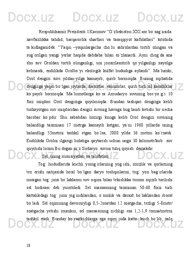  Respublikamiz Prezidenti I.Karimov “O`zbekiston XXI asr bo`sag`asida:
xavfsizlikka   tahdid,   barqarorlik   shartlari   va   taraqqiyot   kafolatlari”   kitobida
ta`kidlaganidek:   “Yaqin   –yaqinlargacha   cho`lu   sahrolardan   tortib   olingan   va
sug`orilgan   yangi   yerlar   haqida   dabdaba   bilan   so`zlanardi.   Ayni   chog`da   ana
shu   suv   Oroldan   tortib   olinganligi,   uni   jonsizlasntirib   qo`yilganligi   xayolga
kelmasdi,   endilikda   Orolbo`yi   ekologik   kulfat   hududiga   aylandi”.   Ma`lumki,
Orol   dengizi   suvi   yildan-yilga   kamayib,   qurib   bormoqda.   Buning   oqibatida
dengizga yaqin bo`lgan joylarda, daraxtlar, ekinzorlar, qurib turli xil kasalliklar
ko`payib   bormoqda.   Ma`lumotlarga   ko`ra   Amudaryo   suvining   bor-yo`g`i   10
foiz   miqdori   Orol   dengiziga   quyilmoqda.   Bundan   tashqari   dengizga   kelib
tushayotgan suv miqdoridan dengiz suvinig havoga bug`lanib ketishi bir necha
barobar   ko`pdir.   Shu   sababdan   hozirgi   kunga   kelib   Orol   dengizi   suvining
balandligi   taxminan   17   metrga   kamayib   ketgan,   ya`ni   1960   yillarda   uning
balandligi   53metrni   tashkil   etgan   bo`lsa,   2000   yilda   36   metrni   ko`rsatdi.
Endilikda   Orolni   ilgarigi   holatiga   qaytarish   uchun   unga   30   kilometr/kub     suv
quyilishi lozim.Bu degan so`z Sirdaryo  suvini tuliq quyish  demakdir.
    Sel, uning xususiyatlari va talofatlari
Tog`   hududlarida   kuchli   yomg`irlarning   yog`ishi,   muzlik   va   qorlarning
tez   erishi   natijasida   hosil   bo`lgan   daryo   toshqinlarini,   tog`   yon   bag`irlarida
nuragan tog` jinsi bo`laklarini suv oqimi bilan tekislikka tomon oqizib turilishi
sel   hodisasi   deb   yuiritiladi.   Sel   massasining   taxminan   50-60   foizi   turli
kattalikdagi   tog`   jinsi   yig`indilaridan,   o`simlik   va   daraxt   bo`laklaridan   iborat
bo`ladi. Sel oqimining davomiyligi 0,5-2soatdan 12 soatgacha, tezligi 5-8metr/
soatgacha   yetishi   mumkin,   sel   massasining   zichligi   esa   1,2-1,9   tonna/metrni
tashkil   etadi.   Bunday   ko`rsatkichlarga   ega   oqim   juda   katta-   kuch   bo`lib,   xalq
18 