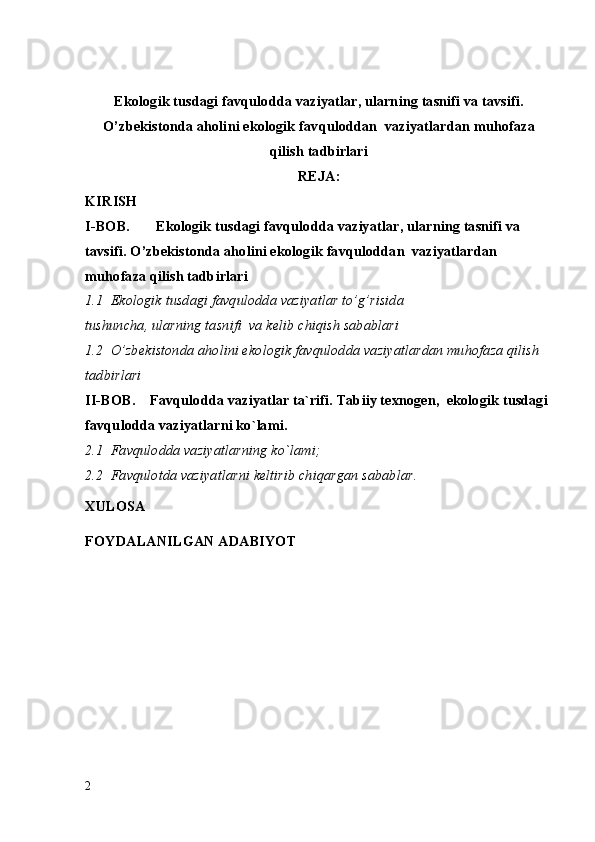 Ekologik tusdagi favqulodda vaziyatlar, ularning tasnifi va tavsifi.
O’zb е kistonda aholini ekologik  favqulodda n   vaziyatlar dan muhofaza
qilish tadbirlari
REJA:
KIRISH
I-BOB.  Ekologik tusdagi  favqulodda vaziyatlar , ularning tasnifi va 
tavsifi. O’zb е kistonda aholini ekologik  favqulodda n   vaziyatlar dan 
muhofaza qilish tadbirlari  
1.1  Ekologik tusdagi favqulodda vaziyatlar to’g’risida 
tushuncha, ularning tasnifi  va k е lib chiqish sabablari   
1.2  O’zb е kistonda aholini ekologik favqulodda vaziyatlardan muhofaza qilish 
tadbirlari
II-BOB.     Favqulodda vaziyatlar ta`rifi. Tabiiy texnogen,  ekologik tusdagi 
favqulodda vaziyatlarni ko`lami.
2.1  Favqulodda vaziyatlarning ko`lami;
2.2  Favqulotda vaziyatlarni keltirib chiqargan sabablar.
XULOSA
FOYDALANILGAN ADABIYOT
2 