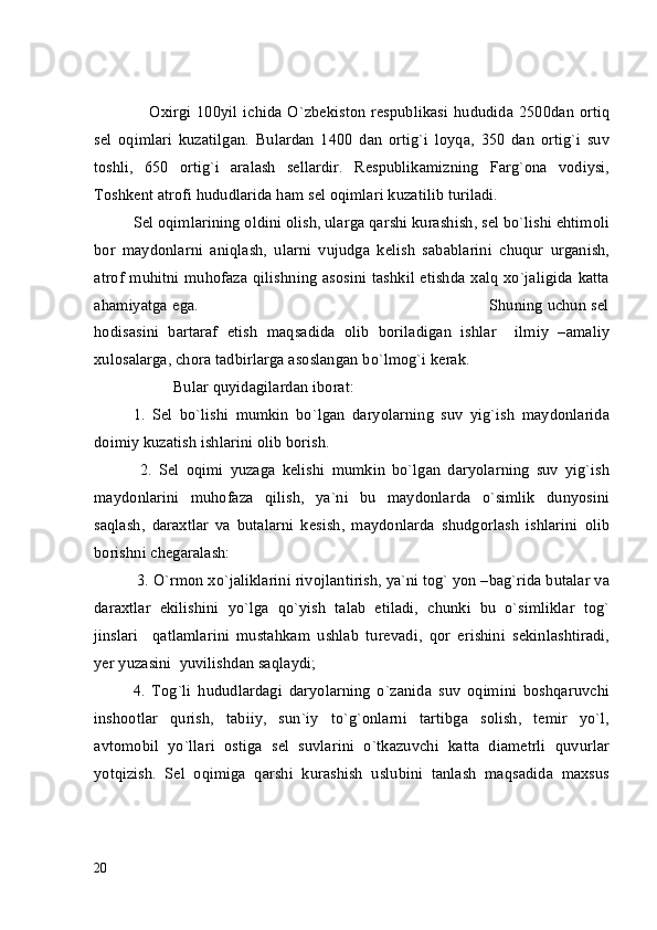      Oxirgi 100yil  ichida O`zbekiston  respublikasi  hududida 2500dan ortiq
sel   oqimlari   kuzatilgan.   Bulardan   1400   dan   ortig`i   loyqa,   350   dan   ortig`i   suv
toshli,   650   ortig`i   aralash   sellardir.   Respublikamizning   Farg`ona   vodiysi,
Toshkent atrofi hududlarida ham sel oqimlari kuzatilib turiladi.
Sel oqimlarining oldini olish, ularga qarshi kurashish, sel bo`lishi ehtimoli
bor   maydonlarni   aniqlash,   ularni   vujudga   kelish   sabablarini   chuqur   urganish,
atrof muhitni muhofaza qilishning asosini tashkil etishda xalq xo`jaligida katta
ahamiyatga ega.                                                                            Shuning uchun sel
hodisasini   bartaraf   etish   maqsadida   olib   boriladigan   ishlar     ilmiy   –amaliy
xulosalarga, chora tadbirlarga asoslangan bo`lmog`i kerak.
          Bular quyidagilardan iborat:
1.   Sel   bo`lishi   mumkin   bo`lgan   daryolarning   suv   yig`ish   maydonlarida
doimiy kuzatish ishlarini olib borish.
  2.   Sel   oqimi   yuzaga   kelishi   mumkin   bo`lgan   daryolarning   suv   yig`ish
maydonlarini   muhofaza   qilish,   ya`ni   bu   maydonlarda   o`simlik   dunyosini
saqlash,   daraxtlar   va   butalarni   kesish,   maydonlarda   shudgorlash   ishlarini   olib
borishni chegaralash:
 3. O`rmon xo`jaliklarini rivojlantirish, ya`ni tog` yon –bag`rida butalar va
daraxtlar   ekilishini   yo`lga   qo`yish   talab   etiladi,   chunki   bu   o`simliklar   tog`
jinslari     qatlamlarini   mustahkam   ushlab   turevadi,   qor   erishini   sekinlashtiradi,
yer yuzasini  yuvilishdan saqlaydi;
4.   Tog`li   hududlardagi   daryolarning   o`zanida   suv   oqimini   boshqaruvchi
inshootlar   qurish,   tabiiy,   sun`iy   to`g`onlarni   tartibga   solish,   temir   yo`l,
avtomobil   yo`llari   ostiga   sel   suvlarini   o`tkazuvchi   katta   diametrli   quvurlar
yotqizish.   Sel   oqimiga   qarshi   kurashish   uslubini   tanlash   maqsadida   maxsus
20 
