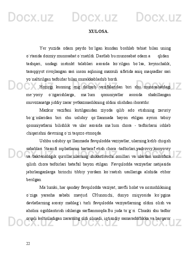 XULOSA.
Yer   yuzida   odam   paydo   bo`lgan   kundan   boshlab   tabiat   bilan   uning
o`rtasida doimiy munosabat o`rnatildi. Dastlab bu munosabat odam a qlidan
tashqari,   undagi   instinkt   talablari   asosida   ko`rilgan   bo`lsa,   keyinchalik,
taraqqiyot   rivojlangan   sari   inson   aqlining   maxsuli   sifatida   aniq   maqsadlar   sari
yo`naltirilgan tadbirlar bilan murakkablashib bordi.
Hozirgi   kunning   eng   dolzarb   vazifalaridan   biri   shu   munosabatdagi
me`yoriy   o`zgarishlarga,   ma`lum   qonuniyatlar   asosida   shakillangan
muvozanatga jiddiy zarar yetkazmaslikning oldini olishdan iboratdir.
Mazkur   vazifani   kutilganidan   ziyoda   qilib   ado   etishning   zaruriy
bo`g`inlaridan   biri   shu   uslubiy   qo`llanmada   bayon   etilgan   ayrim   tabiiy
qonuniyatlarni   bilishlik   va   ular   asosida   ma`lum   chora   -   tadbirlarni   ishlab
chiqarishni davrning o`zi taqozo etmoqda.
Ushbu uslubiy qo`llanmada favqulodda vaziyatlar, ularning kelib chiqish
sabablari 5tasnifi oqibatlarini bartaraf etish chora -tadbirlari,yadroviy,kimyoviy
va   bakteriologik   qurollar,ularning   shikastlovchi   omillari   va   ulardan   muhofaza
qilish   chora   tadbirlari   batafsil   bayon   etilgan     Favqulodda   vaziyatlar   natijasida
jabirlanganlarga   birinchi   tibbiy   yordam   ko`rsatish   usullariga   alohida   etibor
berilgan.
Ma`lumki, har qanday favqulodda vaziyat, xavfli holat va noxushlikning
o`ziga   yarasha   sababi   mavjud.   CHunonchi,   dunyo   miqyosida   ko`pgina
davlatlarning   asosiy   mablag`i   turli   favqulodda   vaziyatlarning   oldini   olish   va
aholini ogohlantirish  ishlariga sarflanmoqda.Bu juda to`g`ri.  Chunki shu  tadbir
orqali keltiriladigan zararning oldi olinadi, iqtisodiy samaradorlikka va barqaror
22 