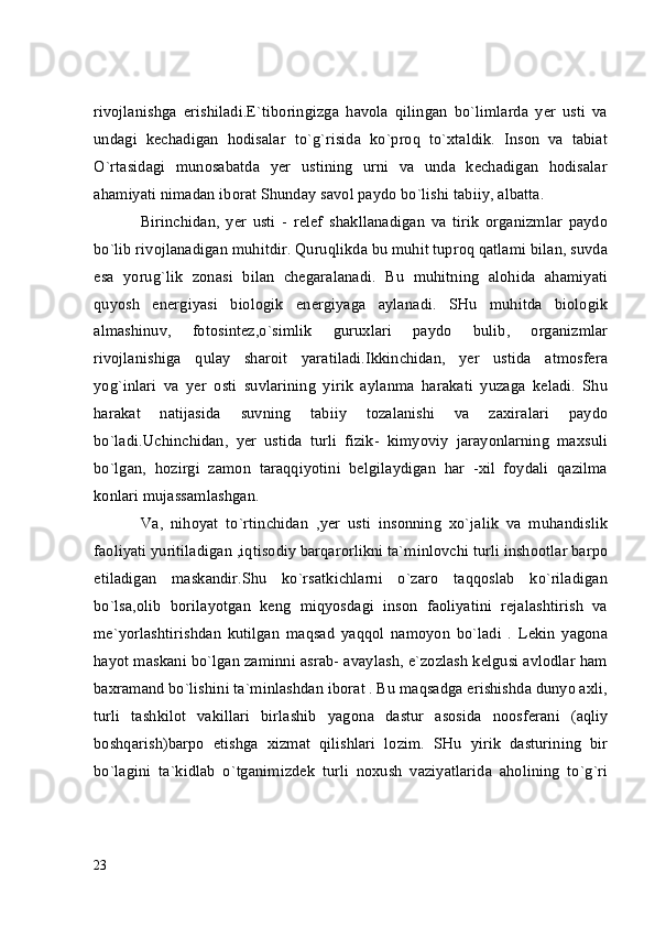 rivojlanishga   erishiladi.E`tiboringizga   havola   qilingan   bo`limlarda   yer   usti   va
undagi   kechadigan   hodisalar   to`g`risida   ko`proq   to`xtaldik.   Inson   va   tabiat
O`rtasidagi   munosabatda   yer   ustining   urni   va   unda   kechadigan   hodisalar
ahamiyati nimadan iborat Shunday savol paydo bo`lishi tabiiy, albatta.
Birinchidan,   yer   usti   -   relef   shakllanadigan   va   tirik   organizmlar   paydo
bo`lib rivojlanadigan muhitdir. Quruqlikda bu muhit tuproq qatlami bilan, suvda
esa   yorug`lik   zonasi   bilan   chegaralanadi.   Bu   muhitning   alohida   ahamiyati
quyosh   energiyasi   biologik   energiyaga   aylanadi.   SHu   muhitda   biologik
almashinuv,   fotosintez,o`simlik   guruxlari   paydo   bulib,   organizmlar
rivojlanishiga   qulay   sharoit   yaratiladi.Ikkinchidan,   yer   ustida   atmosfera
yog`inlari   va   yer   osti   suvlarining   yirik   aylanma   harakati   yuzaga   keladi.   Shu
harakat   natijasida   suvning   tabiiy   tozalanishi   va   zaxiralari   paydo
bo`ladi.Uchinchidan,   yer   ustida   turli   fizik-   kimyoviy   jarayonlarning   maxsuli
bo`lgan,   hozirgi   zamon   taraqqiyotini   belgilaydigan   har   -xil   foydali   qazilma
konlari mujassamlashgan.
Va,   nihoyat   to`rtinchidan   ,yer   usti   insonning   xo`jalik   va   muhandislik
faoliyati yuritiladigan ,iqtisodiy barqarorlikni ta`minlovchi turli inshootlar barpo
etiladigan   maskandir.Shu   ko`rsatkichlarni   o`zaro   taqqoslab   ko`riladigan
bo`lsa,olib   borilayotgan   keng   miqyosdagi   inson   faoliyatini   rejalashtirish   va
me`yorlashtirishdan   kutilgan   maqsad   yaqqol   namoyon   bo`ladi   .   Lekin   yagona
hayot maskani bo`lgan zaminni asrab- avaylash, e`zozlash kelgusi avlodlar ham
baxramand bo`lishini ta`minlashdan iborat . Bu maqsadga erishishda dunyo axli,
turli   tashkilot   vakillari   birlashib   yagon а   dastur   asosida   noosferani   (aqliy
boshqarish)barpo   etishga   xizmat   qilishlari   lozim.   SHu   yirik   dasturining   bir
bo`lagini   ta`kidlab   o`tganimizdek   turli   noxush   vaziyatlarida   aholining   to`g`ri
23 