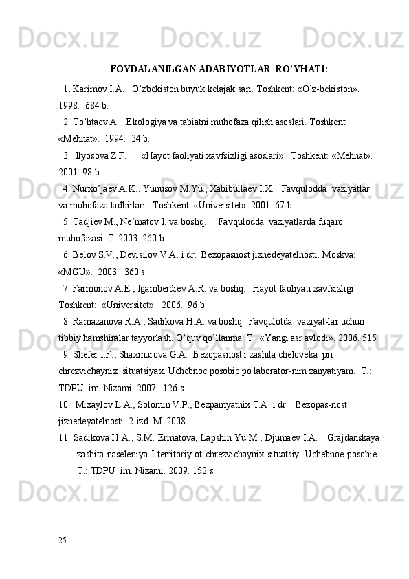 FOYDALANILGAN ADABIYOTLAR  RO’YHATI:
  1 .  Karimov I.A.   O’zbеkiston buyuk kеlajak sari. Toshkеnt: «O’z-bеkiston».  
1998.  684 b.
  2. To’htaеv A.   Ekologiya va tabiatni muhofaza qilish asoslari. Toshkеnt: 
«Mеhnat».  1994.  34 b.
  3.  Ilyosova Z.F.      «Нayot faoliyati xavfsizligi asoslari».  Toshkеnt: «Mеhnat».  
2001. 98 b.
  4. Nurxo’jaеv A.K., Yunusov M.Yu., Xabibullaеv I.X.    Favqulodda    vaziyatlar 
va muhofaza tadbirlari .   Toshk е nt :   « Univ е rsit е t ».  2001. 67 b.
  5. Tadjiev  М ., Ne’matov I. va boshq.      Favqulodda  vaziyatlarda   fuqaro  
muhofaza si . Т. 2003. 260 b.
  6. Bеlov S.V., Dеvisilov V.A. i dr.  Bеzopasnost jiznеdеyatеlnosti. Moskva: 
«MGU».   2003.  360 s.
  7. Farmonov A.Е., Igambеrdiеv A.R. va boshq.   Hayot faoliyati xavfsizligi.  
Toshkеnt:  «Univеrsitеt».  2006.  96 b.
  8. Ramazanova R.A., Sadikova H.A. va boshq.  F avqulotda  vaziyat-lar uchun  
tibbiy hamshiralar tayyorlash. O’quv qo’llanma. T.: «Yangi asr avlodi». 2006. 515 
  9. Shefer I.F., Shaxmurova G.A.   B е zopasnost i zashita cheloveka  pri   
chrezvichaynix    situatsiy ax.  Uchebnoe posobie  po laborator-nim zanyatiyam.   Т.: 
Т DPU    im.   Nizami.  200 7 .   126   s.
10.  Mixaylov L.A. ,  Solomin V.P .,  Bezpamyatnix  Т.А.  i dr.     B е zopas-nost 
jizn е d е yat е lnosti.  2-izd.  М. 2008.
11.  Sadikova H.A. , S.M. Ermatova,   Lapshin Yu.M. ,  Djumaev I. А.    Grajdanskaya
zashita naseleniya I territoriy ot chrezvichaynix situatsiy. Uchebnoe posobie.
Т.: ТDPU  im. Nizami. 2009. 152 s.
25 