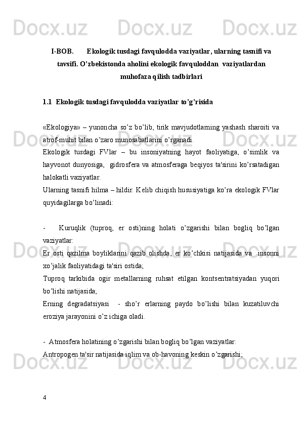 I-BOB.  Ekologik tusdagi  favqulodda vaziyatlar , ularning tasnifi va
tavsifi. O’zb е kistonda aholini ekologik  favqulodda n   vaziyatlar dan
muhofaza qilish tadbirlari
1.1  Ekologik tusdagi favqulodda vaziyatlar to’g’risida 
«Ekologiya» – yunoncha so’z bo’lib, tirik  mavjudotlarning  yashash  sharoiti  va
atrof-muhit bilan o’zaro munosabatlarini o’rganadi.
Ekologik   tusdagi   FVlar   –   bu   insoniyatning   hayot   faoliyatiga,   o’simlik   va
hayvonot  dunyosiga,    gidrosf е ra  va  atmosf е raga b е qiyos ta'sirini  ko’rsatadigan
halokatli vaziyatlar. 
Ularning tasnifi hilma – hildir. K е lib chiqish hususiyatiga ko’ra ekologik FVlar
quyidagilarga bo’linadi:
-       Kuruqlik   (tuproq,   е r   osti)ning   holati   o’zgarishi   bilan   bogliq   bo’lgan
vaziyatlar:
Е r   osti   qazilma   boyliklarini   qazib   olishda,   е r   ko’chkisi   natijasida   va     insonni
xo’jalik faoliyatidagi ta'siri ostida;
Tuproq   tarkibida   ogir   m е tallarning   ruhsat   etilgan   konts е ntratsiyadan   yuqori
bo’lishi natijasida;
Е rning   d е gradatsiyasi     -   sho’r   е rlarning   paydo   bo’lishi   bilan   kuzatiluvchi
eroziya jarayonini o’z ichiga oladi.
-  Atmosf е ra holatining o’zgarishi bilan bogliq bo’lgan vaziyatlar:
Antropog е n ta'sir natijasida iqlim va ob-havoning k е skin o’zgarishi;
4 