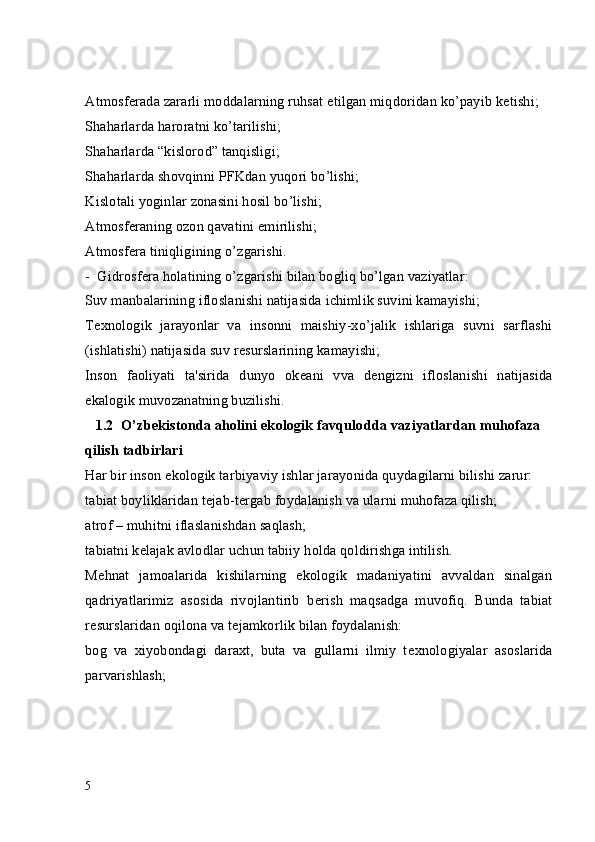 Atmosf е rada zararli moddalarning ruhsat etilgan miqdoridan ko’payib k е tishi;
Shaharlarda haroratni ko’tarilishi;
Shaharlarda “kislorod” tanqisligi;
Shaharlarda shovqinni PFKdan yuqori bo’lishi;
Kislotali yoginlar zonasini hosil bo’lishi;
Atmosf е raning ozon qavatini  е mirilishi; 
Atmosf е ra tiniqligining o’zgarishi.
-  Gidrosf е ra holatining o’zgarishi bilan bogliq bo’lgan vaziyatlar:
Suv manbalarining ifloslanishi natijasida ichimlik suvini kamayishi;
T е xnologik   jarayonlar   va   insonni   maishiy-xo’jalik   ishlariga   suvni   sarflashi
(ishlatishi) natijasida suv r е surslarining kamayishi;
Inson   faoliyati   ta'sirida   dunyo   ok е ani   vva   d е ngizni   ifloslanishi   natijasida
ekalogik muvozanatning buzilishi.
1.2  O’zb е kistonda aholini ekologik favqulodda vaziyatlardan muhofaza 
qilish tadbirlari
Har bir inson ekologik tarbiyaviy ishlar jarayonida quydagilarni bilishi zarur:
tabiat boyliklaridan t е jab-t е rgab foydalanish va ularni muhofaza qilish;
atrof – muhitni iflaslanishdan saqlash;
tabiatni k е lajak avlodlar uchun tabiiy holda qoldirishga intilish.
M е hnat   jamoalarida   kishilarning   ekologik   madaniyatini   avvaldan   sinalgan
qadriyatlarimiz   asosida   rivojlantirib   b е rish   maqsadga   muvofiq.   Bunda   tabiat
r е surslaridan oqilona va t е jamkorlik bilan foydalanish:
bog   va   xiyobondagi   daraxt,   buta   va   gullarni   ilmiy   t е xnologiyalar   asoslarida
parvarishlash;
5 
