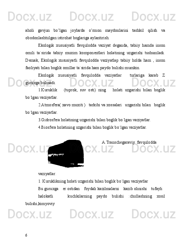 aholi   gavjun   bo’lgan   joylarda   o’rmon   maydonlarini   tashkil   qilish   va
obodonlashtiilgan istirohat boglariga aylantirish. 
Ekologik   xususiyatli   favqulodda   vaziyat   deganda,   tabiiy   hamda   inson
omili   ta`sirida   tabiiy   muxim   komponentlari   holatining   uzgarishi   tushuniladi.
Demak,   Ekologik   xususiyatli   favqulodda   vaziyatla р   tabiiy   holda   ham   ,   inson
faoliyati bilan boglik omillar ta`sirida ham paydo bulishi mumkin.
Ekologik     xususiyatli     favqulodda     vaziyatlar           turlariga     karab     Z
guruxga bulinadi.
1.Kuruklik       (tuprok,   suv   osti)   ning       holati   uzgarishi   bilan   boglik
bo`lgan vaziyatlar.
2.Atmosfera( xavo muxiti )   tarkibi va xossalari   uzgarishi bilan   boglik
bo`lgan vaziyatlar.
3.Gidrosfera holatining uzgarishi bilan boglik bo`lgan vaziyatlar.
4.Biosfera holatining uzgarishi bilan boglik bo`lgan vaziyatlar. 
    A.Transchegaraviy  favqulodda   
vaziyatlar.
1. Kuruklikning holati uzgarishi bilan boglik bo`lgan vaziyatlar
Bu guruxga    er ostidan    foydali kazilmalarni    kazib olinishi    tufayli
halokatli       kuchkilarning   paydo   bulishi   :chullashning   xosil
bulishi,kimyoviy
6 