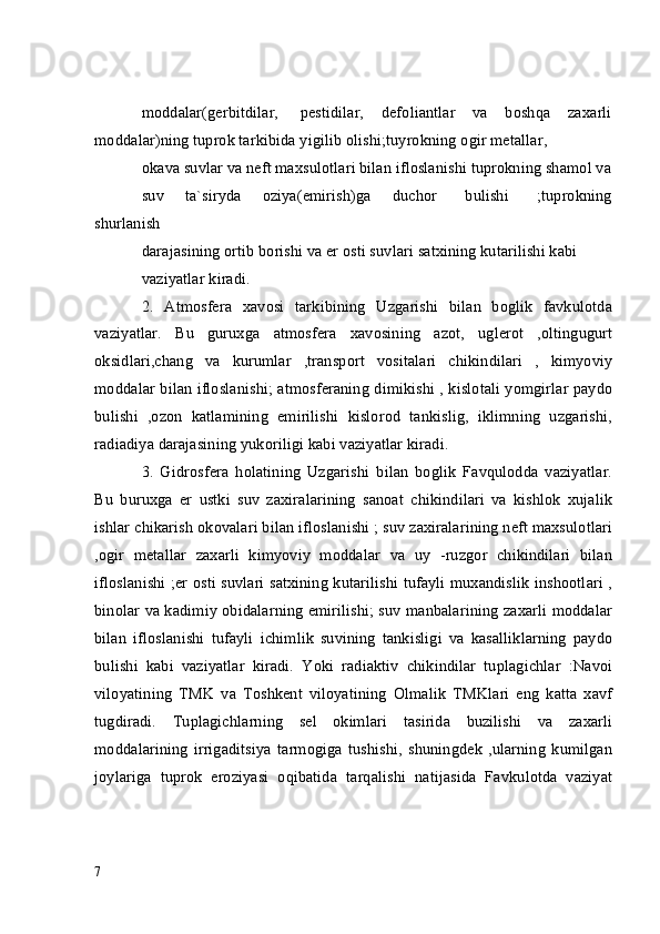 moddalar(gerbitdilar,     pestidilar,    defoliantlar    va    boshqa    zaxarli
moddalar)ning tuprok tarkibida yigilib olishi;tuyrokning ogir metallar,
okava suvlar va neft maxsulotlari bilan ifloslanishi tuprokning shamol va
suv       ta`siryda       oziya(emirish)ga       duchor         bulishi         ;tuprokning
shurlanish 
darajasining ortib borishi va er osti suvlari satxining kutarilishi kabi
vaziyatlar kiradi.
2.   Atmosfera   xavosi   tarkibining   Uzgarishi   bilan   boglik   favkulotda
vaziyatlar.   Bu   guruxga   atmosfera   xavosining   azot,   uglerot   ,oltingugurt
oksidlari,chang   va   kurumlar   ,transport   vositalari   chikindilari   ,   kimyoviy
moddalar bilan ifloslanishi; atmosferaning dimikishi , kislotali yomgirlar paydo
bulishi   ,ozon   katlamining   emirilishi   kislorod   tankislig,   iklimning   uzgarishi,
radiadiya darajasining yukoriligi kabi vaziyatlar kiradi.
3.   Gidrosfera   holatining   Uzgarishi   bilan   boglik   Favqulodda   vaziyatlar.
Bu   buruxga   er   ustki   suv   zaxiralarining   sanoat   chikindilari   va   kishlok   xujalik
ishlar chikarish okovalari bilan ifloslanishi ; suv zaxiralarining neft maxsulotlari
,ogir   metallar   zaxarli   kimyoviy   moddalar   va   uy   -ruzgor   chikindilari   bilan
ifloslanishi ;er osti suvlari satxining kutarilishi tufayli muxandislik inshootlari ,
binolar va kadimiy obidalarning emirilishi; suv manbalarining zaxarli moddalar
bilan   ifloslanishi   tufayli   ichimlik   suvining   tankisligi   va   kasalliklarning   paydo
bulishi   kabi   vaziyatlar   kiradi.   Yoki   radiaktiv   chikindilar   tuplagichlar   :Navoi
viloyatining   TMK   va   Toshkent   viloyatining   Olmalik   TMKlari   eng   katta   xavf
tugdiradi.   Tuplagichlarning   sel   okimlari   tasirida   buzilishi   va   zaxarli
moddalarining   irrigaditsiya   tarmogiga   tushishi,   shuningdek   ,ularning   kumilgan
joylariga   tuprok   eroziyasi   oqibatida   tarqalishi   natijasida   Favkulotda   vaziyat
7 