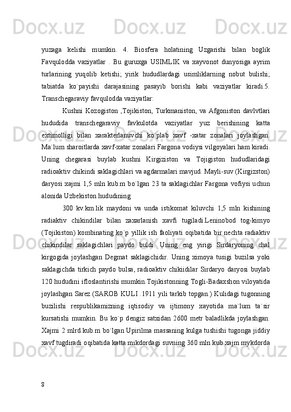 yuzaga   kelishi   mumkin.   4.   Biosfera   holatining   Uzgarishi   bilan   boglik
Favqulodda   vaziyatlar   .   Bu   guruxga   USIMLIK   va   xayvonot   dunyosiga   ayrim
turlarining   yuqolib   ketishi;   yirik   hududlardagi   usimliklarning   nobut   bulishi;
tabiatda   ko`payishi   darajasining   pasayib   borishi   kabi   vaziyatlar   kiradi.5.
Transchegaraviy favqulodda vaziyatlar:
Kushni  Kozogiston   ,Tojikiston, Turkmaniston, va Afgoniston  davlvtlari
hududida   transchegaraviy   favkulotda   vaziyatlar   yuz   berishining   katta
extimolligi   bilan   xarakterlanuvchi   ko`plab   xavf   -xatar   zonalari   joylashgan.
Ma`lum sharoitlarda xavf-xatar zonalari Fargona vodiysi vilgoyalari ham kiradi.
Uning   chegarasi   buylab   kushni   Kirgiziston   va   Tojigiston   hududlaridagi
radioaktiv chikindi saklagichlari va agdarmalari mavjud. Mayli-suv (Kirgizston)
daryosi xajmi 1,5 mln kub.m bo`lgan 23 ta saklagichlar Fargona vofiysi uchun
alonida Uzbekiston hududining
300   kv.km.lik   maydoni   va   unda   istikomat   kiluvchi   1,5   mln   kishining
radiaktiv   chikindilar   bilan   zaxarlanish   xavfi   tugiladi.Leninobod   tog-kimyo
(Tojikiston) kombinating ko`p yillik  ish faoliyati oqibatida bir nechta radiaktiv
chikindilar   saklagichlari   paydo   buldi.   Uning   eng   yirigi   Sirdaryoning   chal
kirgogida   joylashgan   Degmat   saklagichidir.   Uning   ximoya   tusigi   buzilsa   yoki
saklagichda   tirkich   paydo   bulsa,   radioaktiv   chikiidilar   Sirdaryo   daryosi   buylab
120 hududini ifloslantirishi mumkin.Tojikistonning Togli-Badaxshon viloyatida
joylashgan Sarez (SAROB KULI .1911 yili tarkib topgan.) Kulidagi tugonning
buzilishi   respublikamizning   iqtisodiy   va   ijtimony   xayotida   ma`lum   ta`sir
kursatishi   mumkin.   Bu   ko`p   dengiz   satxidan   2600   metr   baladlikda   joylashgan.
Xajmi 2 mlrd.kub.m bo`lgan Upirilma massaning kulga tushishi tugonga jiddiy
xavf tugdiradi oqibatida katta mikdordagi suvning 360 mln kub xajm mykdorda
8 