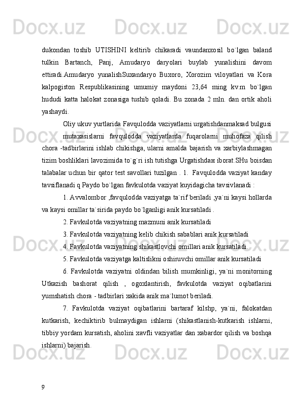 dukondan   toshib   UTISHINI   keltirib   chikaradi   vaundanxosil   bo`lgan   baland
tulkin   Bartanch,   Panj,   Amudaryo   daryolari   buylab   yunalishini   davom
ettiradi.Amudaryo   yunalishSuxandaryo   Buxoro,   Xorozim   viloyatlari   va   Kora
kalpogiston   Respublikasining   umumiy   maydoni   23,64   ming   kv.m   bo`lgan
hududi  katta   halokat   zonasiga   tushib   qoladi.   Bu   zonada   2   mln.   dan   ortik   aholi
yashaydi.
Oliy ukuv yurtlarida Favqulodda vaziyatlarni urgatishdanmaksad bulgusi
mutaxasislarni   favqulodda   vaziyatlarda   fuqarolarni   muhofaza   qilish
chora -tadbirlarini ishlab chikishg а , ularni amalda bajarish va xarbiylashmagan
tizim boshliklari lavozimida to`g`ri ish tutishga Urgatishd ан  iborat.SHu boisdan
talabalar uchun bir qator test savollari tuzilgan . 1.   Favqulodda vaziyat kanday
tavsiflanadi q Paydo bo`lgan favkulotda vaziyat kuyidagicha tavsivlanadi :
1. Avvalombor ,favqulodda vaziyatga ta`rif beriladi ,ya`ni kaysi hollarda
va kaysi omillar ta`sirida paydo bo`lganligi anik kursatiladi .
2. Favkulotda vaziyatning mazmuni anik kursatiladi
3. Favkulotda vaziyatning kelib chikish sabablari anik kursatiladi
4. Favkulotda vaziyatning shikastlovchi omillari anik kursatiladi.
5. Favkulotda vaziyatga kaltislikni oshiruvchi omillar anik kursatiladi
6.   Favkulotda   vaziyatni   oldindan   bilish   mumkinligi,   ya`ni   monitorning
Utkazish   bashorat   qilish   ,   ogoxlantirish,   favkulotda   vaziyat   oqibatlarini
yumshatish chora - tadbirlari xakida anik ma`lumot beriladi.
7.   Favkulotda   vaziyat   oqibatlarini   bartaraf   kilshp,   ya`ni,   falokatdan
kutkarish,   kechiktirib   bulmaydigan   ishlarni   (shikastlanish-kutkarish   ishlarni,
tibbiy yordam kursatish, aholini xavfli vaziyatlar dan xabardor qilish va boshqa
ishlarni) bajarish.
9 