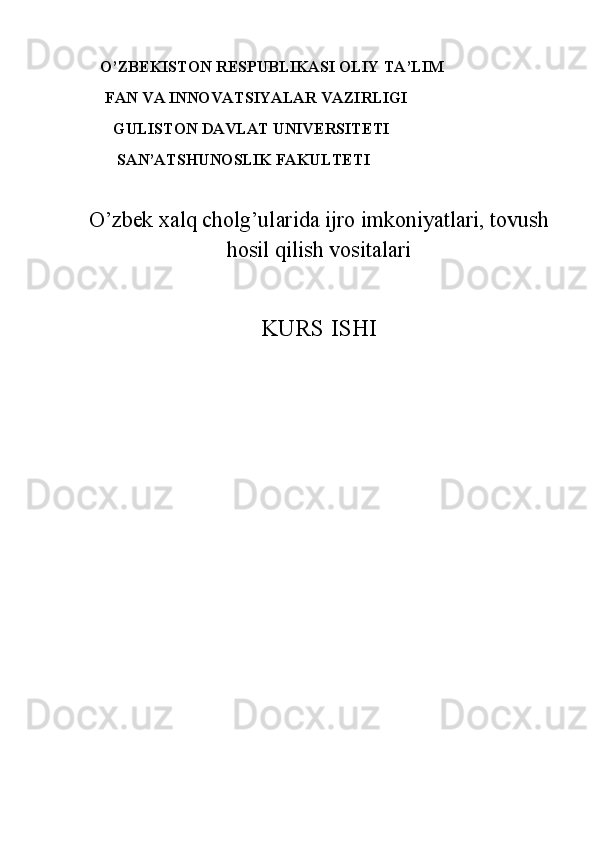        O’ZBEKISTON RESPUBLIKASI OLIY TA’LIM
     FAN VA INNOVATSIYALAR VAZIRLIGI
       GULISTON DAVLAT UNIVERSITETI
        SAN’ATSHUNOSLIK FAKULTETI
 
O’zbek xalq cholg’ularida ijro imkoniyatlari, tovush
hosil qilish vositalari
KURS ISHI
                      
                         