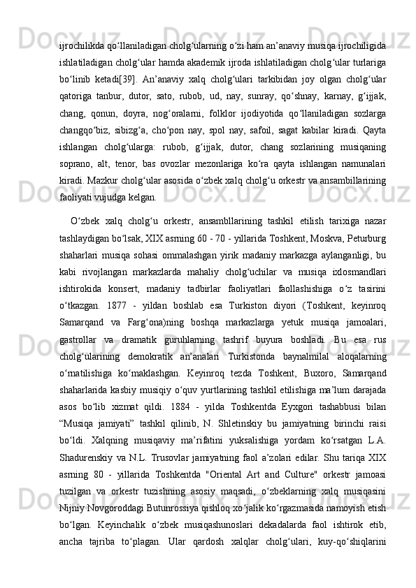 ijrochilikda qo llaniladigan cholg ularning o zi ham an’anaviy musiqa ijrochiligidaʻ ʻ ʻ
ishlatiladigan cholg ular hamda akademik ijroda ishlatiladigan cholg ular turlariga	
ʻ ʻ
bo linib   ketadi[39].   An’anaviy   xalq   cholg ulari   tarkibidan   joy   olgan   cholg ular	
ʻ ʻ ʻ
qatoriga   tanbur,   dutor,   sato,   rubob,   ud,   nay,   sunray,   qo shnay,   karnay,   g ijjak,	
ʻ ʻ
chang,   qonun,   doyra,   nog oralarni,   folklor   ijodiyotida   qo llaniladigan   sozlarga	
ʻ ʻ
changqo biz,   sibizg a,   cho pon   nay,   spol   nay,   safoil,   sagat   kabilar   kiradi.   Qayta	
ʻ ʻ ʻ
ishlangan   cholg ularga:   rubob,   g ijjak,   dutor,   chang   sozlarining   musiqaning	
ʻ ʻ
soprano,   alt,   tenor,   bas   ovozlar   mezonlariga   ko ra   qayta   ishlangan   namunalari	
ʻ
kiradi. Mazkur cholg ular asosida o zbek xalq cholg u orkestr va ansambillarining	
ʻ ʻ ʻ
faoliyati vujudga kelgan. 
O zbek   xalq   cholg u   orkestr,   ansambllarining   tashkil   etilish   tarixiga   nazar	
ʻ ʻ
tashlaydigan bo lsak, XIX asrning 60 - 70 - yillarida Toshkent, Moskva, Peturburg	
ʻ
shaharlari   musiqa   sohasi   ommalashgan   yirik   madaniy   markazga   aylanganligi,   bu
kabi   rivojlangan   markazlarda   mahaliy   cholg uchilar   va   musiqa   ixlosmandlari	
ʻ
ishtirokida   konsert,   madaniy   tadbirlar   faoliyatlari   faollashishiga   o z   tasirini	
ʻ
o tkazgan.   1877   -   yildan   boshlab   esa   Turkiston   diyori   (Toshkent,   keyinroq	
ʻ
Samarqand   va   Farg ona)ning   boshqa   markazlarga   yetuk   musiqa   jamoalari,	
ʻ
gastrollar   va   dramatik   guruhlarning   tashrif   buyura   boshladi.   Bu   esa   rus
cholg ularining   demokratik   an’analari   Turkistonda   baynalmilal   aloqalarning	
ʻ
o rnatilishiga   ko maklashgan.   Keyinroq   tezda   Toshkent,   Buxoro,   Samarqand	
ʻ ʻ
shaharlarida kasbiy  musiqiy  o quv yurtlarining tashkil  etilishiga ma’lum  darajada	
ʻ
asos   bo lib   xizmat   qildi.   1884   -   yilda   Toshkentda   Eyxgori   tashabbusi   bilan	
ʻ
“Musiqa   jamiyati”   tashkil   qilinib,   N.   Shletinskiy   bu   jamiyatning   birinchi   raisi
bo ldi.   Xalqning   musiqaviy   ma’rifatini   yuksalishiga   yordam   ko rsatgan   L.A.	
ʻ ʻ
Shadurenskiy   va   N.L.   Trusovlar   jamiyatning   faol   a’zolari   edilar.   Shu   tariqa   XIX
asrning   80   -   yillarida   Toshkentda   "Oriental   Art   and   Culture"   orkestr   jamoasi
tuzilgan   va   orkestr   tuzishning   asosiy   maqsadi,   o zbeklarning   xalq   musiqasini	
ʻ
Nijniy Novgoroddagi Butunrossiya qishloq xo jalik ko rgazmasida namoyish etish	
ʻ ʻ
bo lgan.   Keyinchalik   o zbek   musiqashunoslari   dekadalarda   faol   ishtirok   etib,	
ʻ ʻ
ancha   tajriba   to plagan.   Ular   qardosh   xalqlar   cholg ulari,   kuy-qo shiqlarini	
ʻ ʻ ʻ 