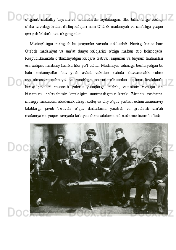 o rganib   mahalliy   bayram   va   tantanalarda   foydalangan.   Shu   bilan   birga   boshqaʻ
o sha  davrdagi  Butun ittifoq xalqlari  ham  O zbek madaniyati  va  san’atiga yuqori
ʻ ʻ
qiziqish bildirib, uni o rganganlar.	
ʻ
Mustaqilliqga   erishgach   bu   jarayonlar   yanada   jadallashdi.   Hozirgi   kunda   ham
O zbek   madaniyat   va   san’at   dunyo   xalqlarini   o ziga   maftun   etib   kelmoqada.	
ʻ ʻ
Respublikamizda  o tkazilayotgan xalqaro festival, anjuman va bayram  tantanalari	
ʻ
esa xalqaro madaniy hamkorlika yo l ochdi. Madaniyat  sohasiga berillayotgan bu	
ʻ
kabi   imkoniyatlar   biz   yosh   avlod   vakillari   ruhida   shukuronalik   ruhini
uyg otmasdan   qolmaydi   va   yaratilgan   sharoit,   e’tibordan   oqilona   foydalanib,	
ʻ
bunga   javoban   munosib   yuksak   yutuqlarga   erishib,   vatanimiz   rivojiga   o z	
ʻ
hissamizni   qo shishimiz   kerakligini   unutmasligimiz   kerak.   Birinchi   navbatda,	
ʻ
musiqiy maktablar, akademik litsey, kollej va oliy o’quv yurtlari uchun zamonaviy
talablarga   javob   beravchi   o’quv   dasturlarini   yaratish   va   ijrochilik   san’ati
madaniyatini yuqori saviyada tarbiyalash masalalarini hal etishimiz lozim bo’ladi. 