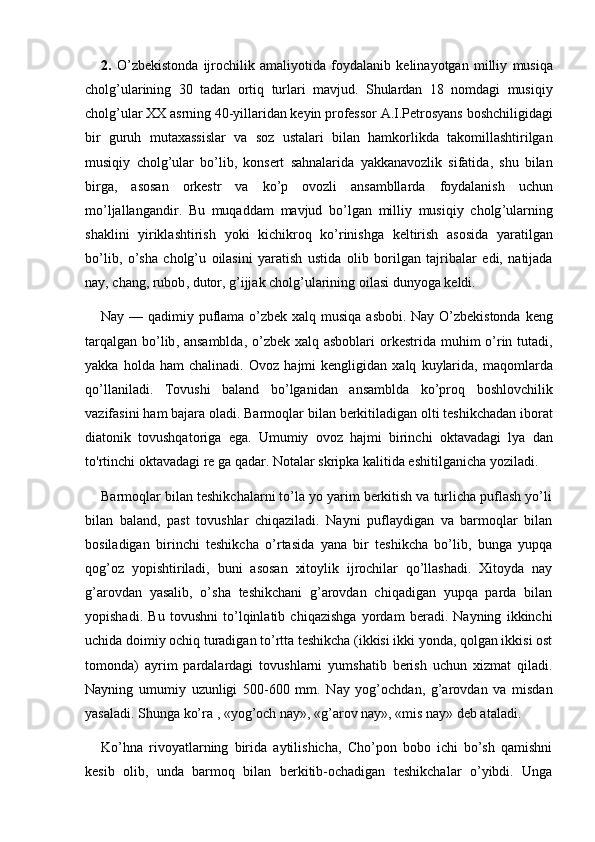 2.   O ’ zbekistonda   ijrochilik   amaliyotida   foydalanib   kelinayotgan   milliy   musiqa
cholg ’ ularining   30   tadan   ortiq   turlari   mavjud .   Shulardan   18   nomdagi   musiqiy
cholg ’ ular   XX   asrning  40- yillaridan   keyin   professor   A . I . Petrosyans   boshchiligidagi
bir   guruh   mutaxassislar   va   soz   ustalari   bilan   hamkorlikda   takomillashtirilgan
musiqiy   cholg ’ ular   bo ’ lib ,   konsert   sahnalarida   yakkanavozlik   sifatida ,   shu   bilan
birga ,   asosan   orkestr   va   ko ’ p   ovozli   ansambllarda   foydalanish   uchun
mo ’ ljallangandir .   Bu   muqaddam   mavjud   bo ’ lgan   milliy   musiqiy   cholg ’ ularning
shaklini   yiriklashtirish   yoki   kichikroq   ko ’ rinishga   keltirish   asosida   yaratilgan
bo ’ lib ,   o ’ sha   cholg ’ u   oilasini   yaratish   ustida   olib   borilgan   tajribalar   edi ,   natijada
nay ,  chang ,  rubob ,  dutor ,  g ’ ijjak   cholg ’ ularining   oilasi   dunyoga   keldi .
Nay   —   qadimiy   puflama   o ’ zbek   xalq   musiqa   asbobi .   Nay   O ’ zbekistonda   keng
tarqalgan   bo ’ lib ,   ansamblda ,   o ’ zbek   xalq   asboblari   orkestrida   muhim   o ’ rin   tutadi ,
yakka   holda   ham   chalinadi .   Ovoz   hajmi   kengligidan   xalq   kuylarida ,   maqomlarda
qo ’ llaniladi .   Tovushi   baland   bo ’ lganidan   ansamblda   ko ’ proq   boshlovchilik
vazifasini   ham   bajara   oladi .  Barmoqlar   bilan   berkitiladigan   olti   teshikchadan   iborat
diatonik   tovushqatoriga   ega .   Umumiy   ovoz   hajmi   birinchi   oktavadagi   lya   dan
to ' rtinchi   oktavadagi   re   ga   qadar .  Notalar skripka kalitida eshitilganicha yoziladi. 
Barmoqlar bilan teshikchalarni to’la yo yarim berkitish va turlicha puflash yo’li
bilan   baland,   past   tovushlar   chiqaziladi.   Nayni   puflaydigan   va   barmoqlar   bilan
bosiladigan   birinchi   teshikcha   o’rtasida   yana   bir   teshikcha   bo’lib,   bunga   yupqa
qog’oz   yopishtiriladi,   buni   asosan   xitoylik   ijrochilar   qo’llashadi.   Xitoyda   nay
g’arovdan   yasalib,   o’sha   teshikchani   g’arovdan   chiqadigan   yupqa   parda   bilan
yopishadi.   Bu   tovushni   to’lqinlatib   chiqazishga   yordam   beradi.   Nayning   ikkinchi
uchida doimiy ochiq turadigan to’rtta teshikcha (ikkisi ikki yonda, qolgan ikkisi ost
tomonda)   ayrim   pardalardagi   tovushlarni   yumshatib   berish   uchun   xizmat   qiladi.
Nayning   umumiy   uzunligi   500-600   mm.   Nay   yog’ochdan,   g’arovdan   va   misdan
yasaladi. Shunga ko’ra , «yog’och nay», «g’arov nay», «mis nay» deb ataladi.
Ko’hna   rivoyatlarning   birida   aytilishicha,   Cho’pon   bobo   ichi   bo’sh   qamishni
kesib   olib,   unda   barmoq   bilan   berkitib-ochadigan   teshikchalar   o’yibdi.   Unga 