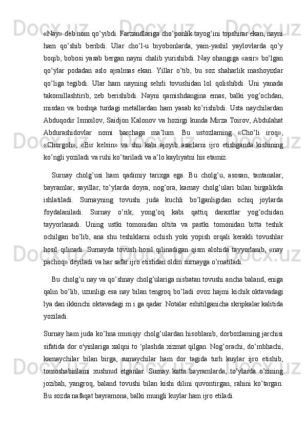 «Nay» deb nom qo’yibdi. Farzandlariga cho’ponlik tayog’ini topshirar ekan, nayni
ham   qo’shib   beribdi.   Ular   cho’l-u   biyobonlarda,   yam-yashil   yaylovlarda   qo’y
boqib, bobosi  yasab bergan nayni chalib yurishibdi. Nay ohangiga «asir» bo’lgan
qo’ylar   podadan   aslo   ajralmas   ekan.   Yillar   o’tib,   bu   soz   shaharlik   mashoyixlar
qo’liga   tegibdi.   Ular   ham   nayning   sehrli   tovushidan   lol   qolishibdi.   Uni   yanada
takomillashtirib,   zeb   berishibdi.   Nayni   qamishdangina   emas,   balki   yog’ochdan,
misdan   va   boshqa   turdagi   metallardan   ham   yasab   ko’rishibdi.   Usta   naychilardan
Abduqodir Ismoilov, Saidjon Kalonov va hozirgi kunda Mirza Toirov, Abdulahat
Abdurashidovlar   nomi   barchaga   ma’lum.   Bu   ustozlaming   «Cho’li   iroq»,
«Chorgoh»,   «Bir   kelsin»   va   shu   kabi   ajoyib   asarlarni   ijro   etishganda   kishining
ko’ngli yoziladi va ruhi ko’tariladi va a’lo kayliyatni his etamiz.
Surnay   cholg’usi   ham   qadimiy   tarixga   ega.   Bu   cholg’u,   asosan,   tantanalar,
bayramlar,   sayillar,   to’ylarda   doyra,   nog’ora,   karnay   cholg’ulari   bilan   birgalikda
ishlatiladi.   Surnayning   tovushi   juda   kuchli   bo’lganligidan   ochiq   joylarda
foydalaniladi.   Surnay   o’rik,   yong’oq   kabi   qattiq   daraxtlar   yog’ochidan
tayyorlanadi.   Uning   ustki   tomonidan   oltita   va   pastki   tomonidan   bitta   teshik
ochilgan   bo’lib,   ana   shu   teshiklarni   ochish   yoki   yopish   orqali   kerakli   tovushlar
hosil   qilinadi.   Surnayda   tovush   hosil   qilinadigan   qism   alohida   tayyorlanib,   «nay
pachoq» deyiladi va har safar ijro etishdan oldin surnayga o’rnatiladi.
Bu cholg’u nay va qo’shnay cholg’ulariga nisbatan tovushi ancha baland, eniga
qalin bo’lib, uzunligi  esa nay bilan tengroq bo’ladi  ovoz hajmi   kichik oktavadagi
lya  dan  ikkinchi oktavadagi m i  ga qadar. Notalar eshitilganicha skripkalar kalitida
yoziladi.
Surnay ham juda ko’hna musiqiy cholg’ulardan hisoblanib, dorbozlaming jarchisi
sifatida dor o'yinlariga xalqni to ‘plashda xizmat qilgan. Nog’orachi, do’mbhachi,
kamaychilar   bilan   birga,   sumaychilar   ham   dor   tagida   turh   kuylar   ijro   etishib,
tomoshabinlami   xushnud   etganlar.   Surnay   katta   bayramlarda,   to’ylarda   o’zining
jozibah,   yangroq,   baland   tovushi   bilan   kishi   dilini   quvontirgan,   rahini   ko’targan.
Bu sozda nafaqat bayramona, balki mungli kuylar ham ijro etiladi.