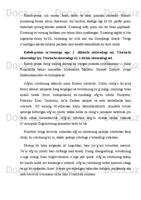 Rubob-prima   uch   asosiy:   kosa,   dasta   va   bosh   qismdan   iboratdir.   Rubob-
primaning   kosasi   yarim   sharsimon   cho’zinchoq   shaklga   ega   bo’lib,   pastki   qismi
taxtachali  qovurg’alardan yasaladi.  Kosaning ustki  qismi  esa  teri bilan qoplanadi.
Kosaning va terming birikkan joyi tasma bilan jiyaklangan. Kosaning tagida to’rtta
tugmacha-ilmoq   bo’lib,   torlaming   bir   uchi   ana   shu   ilmoqlarga   ilinadi.   Teriga
o’rnatilgan xarrak torlarini pardalar uzra kerakli balandlikda ko’tarib turadi.
Rubob-prima   to’rttatorga   ega:   1   -ikkinchi   oktavadagi   mi;   2-birinchi
oktavadagi lya; 3-birinchi oktavadagi re; 4-kichi к   oktavadagi sol.
Rubob-prima   cholg’usining   dovrag’ini   yoygan   sozanda-ijrochilarimiz   —   bular
Respublika   tanlov   laureatlari   Abdusalom   Malikov,   Shuhrat   Ziyayev,   Asqar
Dadamuhamedov va boshqalardir.
Afg'on   rubobining   ikkinchi   nomi   Buxoro   rubobidir.   Ushbu   cholg’u   ko’proq
forsiy zabonli xalqlarda keng tarqalgan va tovushining yo’g’onligi, mayinligi bilan
ajralib   turadi.   Biroz   boshqacharoq   ko’rinishdagi   afg’on   rubobi   Hindiston,
Pokiston,   Eron,   Tojikiston,   ba’zi   Kavkaz   xalqlari   va   arab   davlatlarida   ham
uchraydi.   XX   asrning   40-yillaridan   keyin   takomillashtirilib,   xromatik   tovush
qatoriga keltirilgan afg’on rubobi  yakka holda va cholg’u jamoalari tarkibida ijro
etish   uchun   moslashtirildi.   Afg’on   rubobini   targ’ib   etishda   mohir   sozanda
G’ulomqodir Ergashevning xizmatlari katta bo’ldi.
Ruboblar   turiga   kiruvchi   sozlardan   afg’on   rubobining   qashqar   rubobidan   farqi
shuki, bu rubobning bo’yi, shakli qashqar rubobiga o’xshashligi juda kam.
Musiqa   tili   bilan   aytganda,   zil   (ingichka),   bam   (yo’g’on)   tovushlari   mavjud.
Ya’ni   afg’on   rubobi   bam   toifasiga   ham   kiradi.   Uning   ohangraboligi,   tovushining
o’ziga   xosligi   bilan   tinglovchilarini   o’ziga   jalb   qiladi.   Afg’on   rubobining   tashqi
ko’rinishi xuddi suv kemasiga o’xshaydi. Afg’on rubobining torlari qoramol ichagi
va po’lat simlardan iborat. Asosiy ijro etiladigan torlaridan tashqari, yordamchi aks
sado beruvchi (rezonans) torlar ham o’rnatilishi mumkin. 