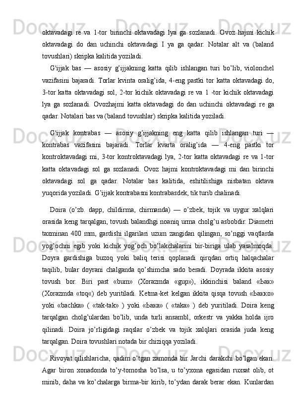 oktavadagi   re   va   1-tor   birinchi   oktavadagi   lya   ga   sozlanadi.   Ovoz   hajmi   kichik
oktavadagi   do   dan   uchinchi   oktavadagi   I   ya   ga   qadar.   Notalar   alt   va   (baland
tovushlari) skripka kalitida yoziladi.
G'ijjak   bas   —   asosiy   g’ijjakning   katta   qilib   ishlangan   turi   bo’lib,   violonchel
vazifasini   bajaradi.  Torlar  kvinta  oralig’ida,   4-eng  pastki  tor  katta  oktavadagi   do,
3-tor   katta   oktavadagi   sol,   2-tor   kichik   oktavadagi   re   va   1  -tor   kichik  oktavadagi
lya   ga   sozlanadi.   Ovozhajmi   katta   oktavadagi   do   dan   uchinchi   oktavadagi   re   ga
qadar. Notalari bas va (baland tovushlar) skripka kalitida yoziladi.
G'ijjak   kontrabas   —   asosiy   g’ijjakning   eng   katta   qilib   ishlangan   turi   —
kontrabas   vazifasini   bajaradi.   Torlar   kvarta   oralig’ida   —   4-eng   pastki   tor
kontroktavadagi   mi,   3-tor   kontroktavadagi   lya,   2-tor   katta   oktavadagi   re   va   1-tor
katta   oktavadagi   sol   ga   sozlanadi.   Ovoz   hajmi   kontroktavadagi   mi   dan   birinchi
oktavadagi   sol   ga   qadar.   Notalar   bas   kalitida,   eshitilishiga   nisbatan   oktava
yuqorida yoziladi. G’ijjak kontrabasni kontrabasdek, tik turib chalinadi.
Doira   (o’zb.   dapp,   childirma,   chirmanda)   —   o’zbek,   tojik   va   uygur   xalqlari
orasida keng tarqalgan, tovush balandhgi noaniq urma cholg’u asbobdir. Diametri
taxminan   400   mm,   gardishi   ilgarilari   uzum   zangidan   qilingan,   so’nggi   vaqtlarda
yog’ochni   egib   yoki   kichik   yog’och   bo’lakchalarini   bir-biriga   ulab   yasalmoqda.
Doyra   gardishiga   buzoq   yoki   baliq   terisi   qoplanadi   qirqdan   ortiq   halqachalar
taqilib,   bular   doyrani   chalganda   qo’shimcha   sado   beradi.   Doyrada   ikkita   asosiy
tovush   bor.   Biri   past   «bum»   (Xorazmda   «gup»),   ikkinchisi   baland   « Ьак »
(Xorazmda   «toq«)   deb   yuritiladi.   Ketma-ket   kelgan   ikkita   qisqa   tovush   « Ьакко »
yoki   «bachka»   (   «tak-tak»   )   yoki   « Ьака »   (   «taka»   )   deb   yuritiladi.   Doira   keng
tarqalgan   cholg’ulardan   bo’lib,   unda   turli   ansambl,   orkestr   va   yakka   holda   ijro
qilinadi.   Doira   jo’rligidagi   raqslar   o’zbek   va   tojik   xalqlari   orasida   juda   keng
tarqalgan. Doira tovushlari notada bir chiziqqa yoziladi.
Rivoyat  qilishlaricha, qadim  o’tgan zamonda bir Jarchi  darakchi  bo’lgan ekan.
Agar   biron   xonadonda   to’y-tomosha   bo’lsa,   u   to’yxona   egasidan   ruxsat   olib,   ot
minib,   daha   va   ko’chalarga   birma-bir   kirib,   to’ydan   darak   berar   ekan.   Kunlardan