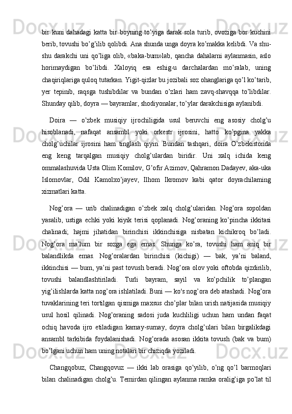 bir   kuni  dahadagi  katta  bir   boyning to’yiga darak  sola  turib,  ovoziga bor   kuchini
berib, tovushi bo’g’ilib qolibdi. Ana shunda unga doyra ko’makka kelibdi. Va shu-
shu  darakchi  uni  qo’liga  olib,  «baka-bum»lab,   qancha  dahalarni   aylanmasin,   aslo
horimaydigan   bo’libdi.   Xaloyiq   esa   eshig-u   darchalardan   mo’ralab,   uning
chaqiriqlariga quloq tutarkan. Yigit-qizlar bu jozibali soz ohanglariga qo’l ko’tarib,
yer   tepinib,   raqsga   tushibdilar   va   bundan   o’zlari   ham   zavq-shavqqa   to’libdilar.
Shunday qilib, doyra — bayramlar, shodiyonalar, to’ylar darakchisiga aylanibdi.
Do i ra   —   o’zbek   musiqiy   ijrochiligida   usul   beruvchi   eng   asosiy   cholg’u
hisoblanadi,   nafaqat   ansambl   yoki   orkestr   ijrosini,   hatto   ko’pgina   yakka
cholg’uchilar   ijrosini   ham   tinglash   qiyin.   Bundan   tashqari,   doira   O’zbekistonda
eng   keng   tarqalgan   musiqiy   cholg’ulardan   biridir.   Uni   xalq   ichida   keng
ommalashuvida Usta Olim Komilov, G’ofir Azimov, Qahramon Dadayev, aka-uka
Islomovlar,   Odil   Kamolxo’jayev,   Ilhom   Ikromov   kabi   qator   doyrachilarning
xizmatlari katta.
Nog’ora   —   urib   chalinadigan   o’zbek   xalq   cholg’ularidan.   Nog’ora   sopoldan
yasalib,   ustiga   echki   yoki   kiyik   terisi   qoplanadi.   Nog’oraning   ko’pincha   ikkitasi
chalinadi;   hajmi   jihatidan   birinchisi   ikkinchisiga   nisbatan   kichikroq   bo’ladi.
Nog’ora   ma’lum   bir   sozga   ega   emas.   Shunga   ko’ra,   tovushi   ham   aniq   bir
balandlikda   emas.   Nog’oralardan   birinchisi   (kichigi)   —   bak,   ya’ni   baland,
ikkinchisi — bum, ya’ni past tovush beradi. Nog’ora olov yoki oftobda qizdirilib,
tovushi   balandlashtiriladi.   Turli   bayram,   sayil   va   ko’pchilik   to’plangan
yig’ilishlarda katta nog’ora ishlatiladi. Buni — ko's nog’ora deb atashadi. Nog’ora
tuvaklarining teri tortilgan qismiga maxsus cho’plar bilan urish natijasida musiqiy
usul   hosil   qilinadi.   Nog’oraning   sadosi   juda   kuchliligi   uchun   ham   undan   faqat
ochiq   havoda   ijro   etiladigan   karnay-surnay,   doyra   cholg’ulari   bilan   birgalikdagi
ansambl   tarkibida   foydalanishadi.   Nog’orada   asosan   ikkita   tovush   (bak   va   bum)
bo’lgani uchun ham uning notalari bir chiziqda yoziladi.
Changqobuz,   Changqovuz   —   ikki   lab   orasiga   qo’yilib,   o’ng   qo’l   barmoqlari
bilan chalinadigan cholg’u. Temirdan qilingan aylanma ramka oralig’iga po’lat til 