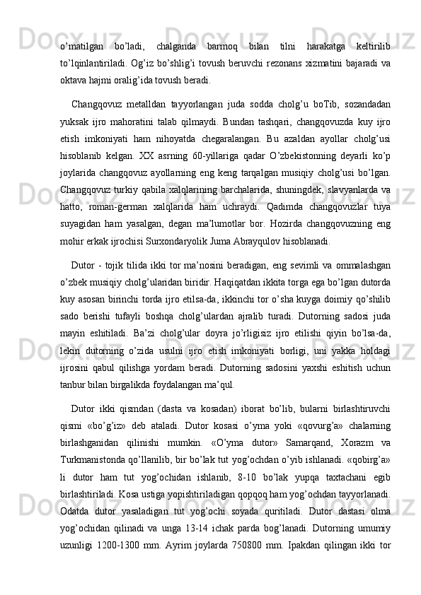 o’matilgan   bo’ladi,   chalganda   barmoq   bilan   tilni   harakatga   keltirilib
to’lqinlantiriladi. Og’iz bo’shlig’i tovush beruvchi rezonans  xizmatini  bajaradi va
oktava hajmi oralig’ida tovush beradi.
Changqovuz   metalldan   tayyorlangan   juda   sodda   cholg’u   boTib,   sozandadan
yuksak   ijro   mahoratini   talab   qilmaydi.   Bundan   tashqari,   changqovuzda   kuy   ijro
etish   imkoniyati   ham   nihoyatda   chegaralangan.   Bu   azaldan   ayollar   cholg’usi
hisoblanib   kelgan.   XX   asrning   60-yillariga   qadar   O’zbekistonning   deyarli   ko’p
joylarida   changqovuz   ayollarning   eng   keng   tarqalgan   musiqiy   cholg’usi   bo’lgan.
Changqovuz   turkiy   qabila   xalqlarining   barchalarida,   shuningdek,   slavyanlarda   va
hatto,   roman-german   xalqlarida   ham   uchraydi.   Qadimda   changqovuzlar   tuya
suyagidan   ham   yasalgan,   degan   ma’lumotlar   bor.   Hozirda   changqovuzning   eng
mohir erkak ijrochisi Surxondaryolik Juma Abrayqulov hisoblanadi.
Dutor   -   tojik  tilida  ikki   tor   ma’nosini   beradigan,   eng  sevimli   va   ommalashgan
o’zbek musiqiy cholg’ularidan biridir. Haqiqatdan ikkita torga ega bo’lgan dutorda
kuy asosan birinchi torda ijro etilsa-da, ikkinchi tor o’sha kuyga doimiy qo’shilib
sado   berishi   tufayli   boshqa   cholg’ulardan   ajralib   turadi.   Dutorning   sadosi   juda
mayin   eshitiladi.   Ba’zi   cholg’ular   doyra   jo’rligisiz   ijro   etilishi   qiyin   bo’lsa-da,
lekin   dutorning   o’zida   usulni   ijro   etish   imkoniyati   borligi,   uni   yakka   holdagi
ijrosini   qabul   qilishga   yordam   beradi.   Dutorning   sadosini   yaxshi   eshitish   uchun
tanbur bilan birgalikda foydalangan ma’qul.
Dutor   ikki   qismdan   (dasta   va   kosadan)   iborat   bo’lib,   bularni   birlashtiruvchi
qismi   «bo’g’iz»   deb   ataladi.   Dutor   kosasi   o’yma   yoki   «qovurg’a»   chalarning
birlashganidan   qilinishi   mumkin.   «O’yma   dutor»   Samarqand,   Xorazm   va
Turkmanistonda qo’llanilib, bir bo’lak tut yog’ochdan o’yib ishlanadi. «qobirg’a»
li   dutor   ham   tut   yog’ochidan   ishlanib,   8-10   bo’lak   yupqa   taxtachani   egib
birlashtiriladi. Kosa ustiga yopishtiriladigan qopqoq ham yog’ochdan tayyorlanadi.
Odatda   dutor   yasaladigan   tut   yog’ochi   soyada   quritiladi.   Dutor   dastasi   olma
yog’ochidan   qilinadi   va   unga   13-14   ichak   parda   bog’lanadi.   Dutorning   umumiy
uzunligi   1200-1300   mm.   Ayrim   joylarda   750 800   mm.   Ipakdan   qilingan   ikki   tor 