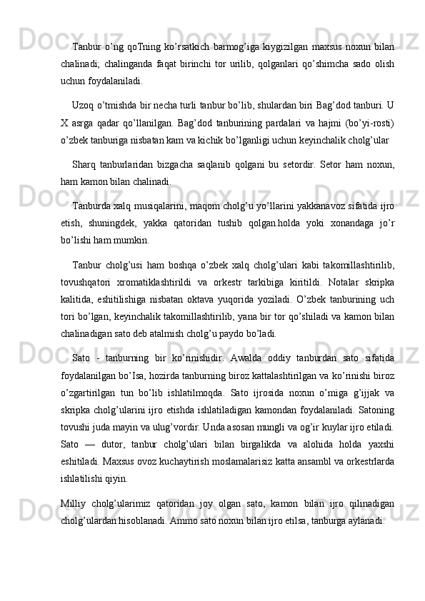 Tanbur   o’ng   qoTning   ko’rsatkich   barmog’iga   kiygizilgan   maxsus   noxun   bilan
chalinadi;   chalinganda   faqat   birinchi   tor   urilib,   qolganlari   qo’shimcha   sado   olish
uchun foydalaniladi.
Uzoq o’tmishda bir necha turli tanbur bo’lib, shulardan biri Bag’dod tanburi. U
X   asrga   qadar   qo’llanilgan.   Bag’dod   tanburining   pardalari   va   hajmi   (bo’yi-rosti)
o’zbek tanburiga nisbatan kam va kichik bo’lganligi uchun keyinchalik cholg’ular 
Sharq   tanburlaridan   bizgacha   saqlanib   qolgani   bu   setordir.   Setor   ham   noxun,
ham kamon bilan chalinadi.
Tanburda xalq musiqalarini, maqom cholg’u yo’llarini yakkanavoz sifatida ijro
etish,   shuningdek,   yakka   qatoridan   tushib   qolgan.holda   yoki   xonandaga   jo’r
bo’lishi ham mumkin.
Tanbur   cholg’usi   ham   boshqa   o’zbek   xalq   cholg’ulari   kabi   takomillashtirilib,
tovushqatori   xromatiklashtirildi   va   orkestr   tarkibiga   kiritildi.   Notalar   skripka
kalitida,   eshitilishiga   nisbatan   oktava   yuqorida   yoziladi.   O’zbek   tanburining   uch
tori bo’lgan, keyinchalik takomillashtirilib, yana bir tor qo’shiladi va kamon bilan
chalinadigan sato deb atalmish cholg’u paydo bo’ladi.
Sato   -   tanburning   bir   ko’rinishidir.   Awalda   oddiy   tanburdan   sato   sifatida
foydalanilgan bo’Isa, hozirda tanburning biroz kattalashtirilgan va ko’rinishi biroz
o’zgartirilgan   tun   bo’lib   ishlatilmoqda.   Sato   ijrosida   noxun   o’miga   g’ijjak   va
skripka cholg’ularini ijro etishda ishlatiladigan kamondan foydalaniladi. Satoning
tovushi juda mayin va ulug’vordir. Unda asosan mungli va og’ir kuylar ijro etiladi.
Sato   —   dutor,   tanbur   cholg’ulari   bilan   birgalikda   va   alohida   holda   yaxshi
eshitiladi. Maxsus ovoz kuchaytirish moslamalarisiz katta ansambl va orkestrlarda
ishlatilishi qiyin.
Milliy   cholg’ularimiz   qatoridan   joy   olgan   sato,   kamon   bilan   ijro   qilinadigan
cholg’ulardan hisoblanadi. Ammo sato noxun bilan ijro etilsa, tanburga aylanadi. 