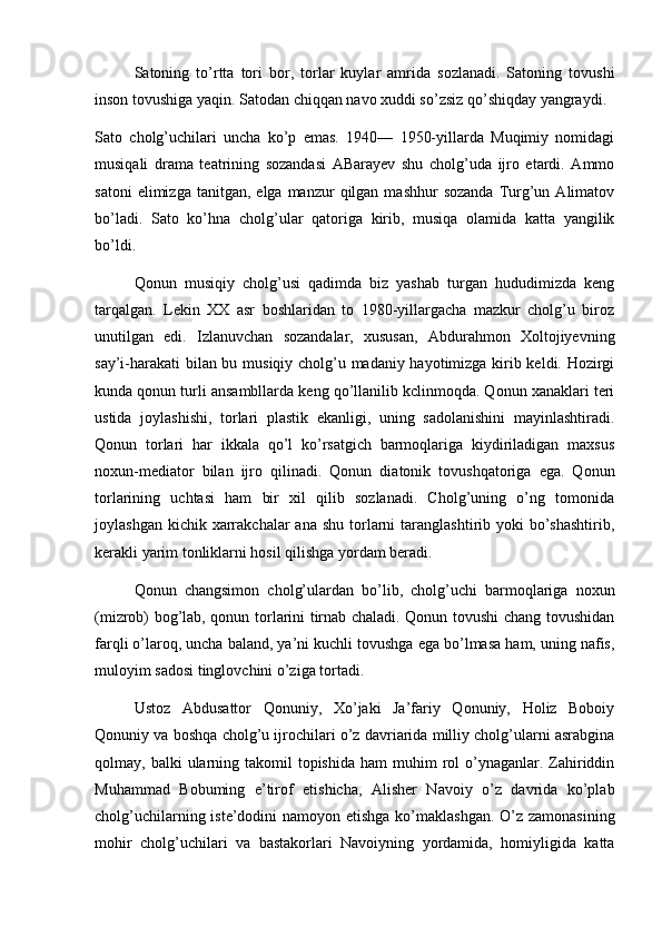 Satoning   to’rtta   tori   bor,   torlar   kuylar   amrida   sozlanadi.   Satoning   tovushi
inson tovushiga yaqin. Satodan chiqqan navo xuddi so’zsiz qo’shiqday yangraydi.
Sato   cholg’uchilari   uncha   ko’p   emas.   1940—   1950-yillarda   Muqimiy   nomidagi
musiqali   drama   teatrining   sozandasi   ABarayev   shu   cholg’uda   ijro   etardi.   Ammo
satoni  elimizga  tanitgan,   elga  manzur   qilgan   mashhur   sozanda   Turg’un  Alimatov
bo’ladi.   Sato   ko’hna   cholg’ular   qatoriga   kirib,   musiqa   olamida   katta   yangilik
bo’ldi.
Qonun   musiqiy   cholg’usi   qadimda   biz   yashab   turgan   hududimizda   keng
tarqalgan.   Lekin   XX   asr   boshlaridan   to   1980-yillargacha   mazkur   cholg’u   biroz
unutilgan   edi.   Izlanuvchan   sozandalar,   xususan,   Abdurahmon   Xoltojiyevning
say’i-harakati bilan bu musiqiy cholg’u madaniy hayotimizga kirib keldi. Hozirgi
kunda qonun turli ansambllarda keng qo’llanilib kclinmoqda. Qonun xanaklari teri
ustida   joylashishi,   torlari   plastik   ekanligi,   uning   sadolanishini   mayinlashtiradi.
Qonun   torlari   har   ikkala   qo’l   ko’rsatgich   barmoqlariga   kiydiriladigan   maxsus
noxun-mediator   bilan   ijro   qilinadi.   Qonun   diatonik   tovushqatoriga   ega.   Qonun
torlarining   uchtasi   ham   bir   xil   qilib   sozlanadi.   Cholg’uning   o’ng   tomonida
joylashgan  kichik xarrakchalar  ana  shu  torlarni   taranglashtirib yoki   bo’shashtirib,
kerakli yarim tonliklarni hosil qilishga yordam beradi.
Qonun   changsimon   cholg’ulardan   bo’lib,   cholg’uchi   barmoqlariga   noxun
(mizrob) bog’lab, qonun torlarini tirnab chaladi. Qonun tovushi chang tovushidan
farqli o’laroq, uncha baland, ya’ni kuchli tovushga ega bo’lmasa ham, uning nafis,
muloyim sadosi tinglovchini o’ziga tortadi.
Ustoz   Abdusattor   Qonuniy,   Xo’jaki   Ja’fariy   Qonuniy,   Holiz   Boboiy
Qonuniy va boshqa cholg’u ijrochilari o’z davriarida milliy cholg’ularni asrabgina
qolmay, balki   ularning  takomil  topishida  ham   muhim   rol   o’ynaganlar. Zahiriddin
Muhammad   Bobuming   e’tirof   etishicha,   Alisher   Navoiy   o’z   davrida   ko’plab
cholg’uchilarning iste’dodini  namoyon etishga ko’maklashgan.  O’z zamonasining
mohir   cholg’uchilari   va   bastakorlari   Navoiyning   yordamida,   homiyligida   katta 