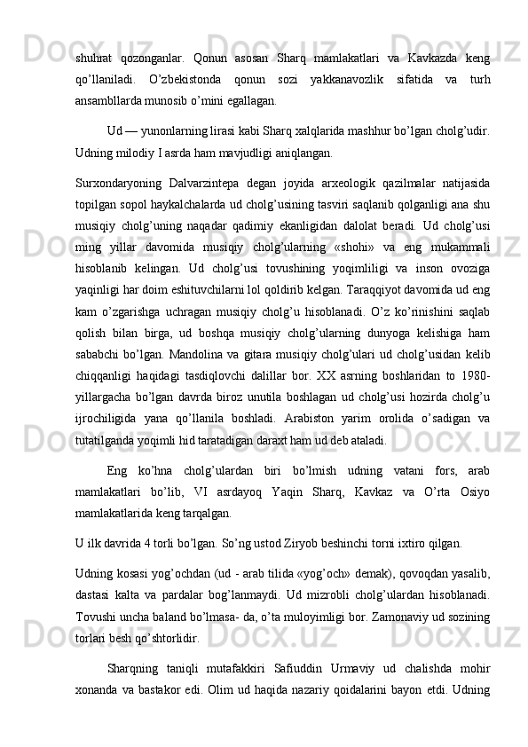 shuhrat   qozonganlar.   Qonun   asosan   Sharq   mamlakatlari   va   Kavkazda   keng
qo’llaniladi.   O’zbekistonda   qonun   sozi   yakkanavozlik   sifatida   va   turh
ansambllarda munosib  о ’mini egallagan.
Ud  — yunonlarning lirasi kabi Sharq xalqlarida mashhur bo’lgan cholg’udir.
Udning milodiy I asrda ham mavjudligi aniqlangan.
Surxondaryoning   Dalvarzintepa   degan   joyida   arxeologik   qazilmalar   natijasida
topilgan sopol haykalchalarda ud cholg’usining tasviri saqlanib qolganligi ana shu
musiqiy   cholg’uning   naqadar   qadimiy   ekanligidan   dalolat   beradi.   Ud   cholg’usi
ming   yillar   davomida   musiqiy   cholg’ularning   «shohi»   va   eng   mukammali
hisoblanib   kelingan.   Ud   cholg’usi   tovushining   yoqimliligi   va   inson   ovoziga
yaqinligi har doim eshituvchilarni lol qoldirib kelgan. Taraqqiyot davomida ud eng
kam   o’zgarishga   uchragan   musiqiy   cholg’u   hisoblanadi.   O’z   ko’rinishini   saqlab
qolish   bilan   birga,   ud   boshqa   musiqiy   cholg’ularning   dunyoga   kelishiga   ham
sababchi   bo’lgan.   Mandolina   va   gitara   musiqiy   cholg’ulari   ud   cholg’usidan   kelib
chiqqanligi   haqidagi   tasdiqlovchi   dalillar   bor.   XX   asrning   boshlaridan   to   1980-
yillargacha   bo’lgan   davrda   biroz   unutila   boshlagan   ud   cholg’usi   hozirda   cholg’u
ijrochiligida   yana   qo’llanila   boshladi.   Arabiston   yarim   orolida   o’sadigan   va
tutatilganda yoqimli hid taratadigan daraxt ham ud deb ataladi.
Eng   ko’hna   cholg’ulardan   biri   bo’lmish   udning   vatani   fors,   arab
mamlakatlari   bo’lib,   VI   asrdayoq   Yaqin   Sharq,   Kavkaz   va   O’rta   Osiyo
mamlakatlarida keng tarqalgan.
U ilk davrida 4 torli bo’lgan. So’ng ustod Ziryob beshinchi torni ixtiro qilgan.
Udning kosasi yog’ochdan (ud - arab tilida «yog’och» demak), qovoqdan yasalib,
dastasi   kalta   va   pardalar   bog’lanmaydi.   Ud   mizrobli   cholg’ulardan   hisoblanadi.
Tovushi uncha baland bo’lmasa- da, o’ta muloyimligi bor. Zamonaviy ud sozining
torlari besh qo’shtorlidir.
Sharqning   taniqli   mutafakkiri   Safiuddin   Urmaviy   ud   chalishda   mohir
xonanda   va   bastakor   edi.   Olim   ud   haqida   nazariy   qoidalarini   bayon   etdi.   Udning 