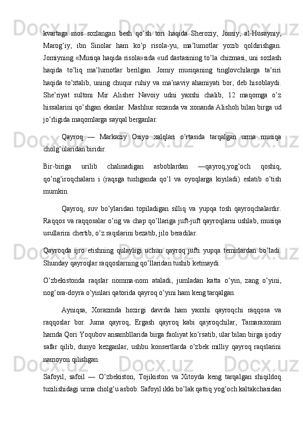 kvartaga   mos   sozlangan   besh   qo’sh   tori   haqida   Sheroziy,   Jomiy,   al-Husayniy,
Marog’iy,   ibn   Sinolar   ham   ko’p   risola-yu,   ma’lumotlar   yozib   qoldirishgan.
Jomiyning «Musiqa haqida risola»sida «ud dastasining to’la chizmasi, uni sozlash
haqida   to’liq   ma’lumotlar   berilgan.   Jomiy   musiqaning   tinglovchilarga   ta’siri
haqida   to’xtalib,   uning   chuqur   ruhiy   va   ma’naviy   ahamiyati   bor,   deb   hisoblaydi.
She’riyat   sultoni   Mir   Alisher   Navoiy   udni   yaxshi   chalib,   12   maqomga   o’z
hissalarini qo’shgan ekanlar. Mashhur sozanda va xonanda Alishoh bilan birga ud
jo’rligida maqomlarga sayqal berganlar.
Qayroq   —   Markaziy   Osiyo   xalqlari   o’rtasida   tarqalgan   urma   musiqa
cholg’ularidan biridir.
Bir-biriga   urilib   chalinadigan   asboblardan   —qayroq,yog’och   qoshiq,
qo’ng’iroqchalarn   i   (raqsga   tushganda   qo’l   va   oyoqlarga   kiyiladi)   eslatib   o’tish
mumkin.
Qayroq,   suv   bo’ylaridan   topiladigan   silliq   va   yupqa   tosh   qayroqchalardir.
Raqqos va raqqosalar o’ng va chap qo’llariga juft-juft qayroqlarni ushlab, musiqa
usullarini chertib, o’z raqslarini bezatib, jilo beradilar.
Qayroqda   ijro   etishning   qulayligi   uchun   qayroq   jufti   yupqa   temirlardan   bo’ladi.
Shunday qayroqlar raqqoslarning qo’llaridan tushib ketmaydi.
O’zbekistonda   raqslar   nomma-nom   ataladi,   jumladan   katta   o’yin,   zang   o’yini,
nog’ora-doyra o’yinlari qatorida qayroq o’yini ham keng tarqalgan.
Ayniqsa,   Xorazmda   hozirgi   davrda   ham   yaxshi   qayroqchi   raqqosa   va
raqqoslar   bor.   Juma   qayroq,   Ergash   qayroq   kabi   qayroqchilar,   Tamaraxonim
hamda Qori Yoqubov ansambllarida birga faoliyat ko’rsatib, ular bilan birga ijodiy
safar   qilib,   dunyo   kezganlar,   ushbu   konsertlarda   o’zbek   milliy   qayroq   raqslarini
namoyon qilishgan.
Safoyil,   safoil   —   O’zbekiston,   Tojikiston   va   Xitoyda   keng   tarqalgan   shiqildoq
tuzilishidagi urma cholg’u asbob. Safoyil ikki bo’lak qattiq yog’och kaltakchasidan 