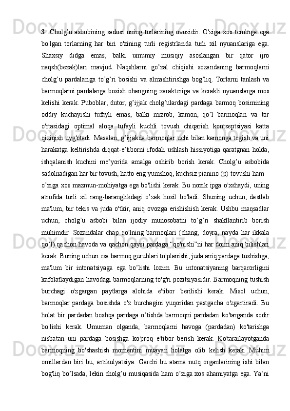 3     Cholg’u   asbobining   sadosi   uning   torlarining   ovozidir.   O'ziga   xos   tembrga   ega
bo'lgan   torlarning   har   biri   o'zining   turli   registrlarida   turli   xil   nyuanslariga   ega.
Shaxsiy   didga   emas,   balki   umumiy   musiqiy   asoslangan   bir   qator   ijro
naqsh(bezak)lari   mavjud.   Naqshlarni   go’zal   chiqishi   sozandaning   barmoqlarni
cholg’u   pardalariga   to’g’ri   bosishi   va   almashtirishga   bog’liq.   Torlarni   tanlash   va
barmoqlarni  pardalarga bosish  ohangning xarakteriga va  kerakli  nyuanslarga  mos
kelishi   kerak.   Puboblar,  dutor,  g’ijjak   cholg’ulardagi   pardaga   barmoq   bosimining
oddiy   kuchayishi   tufayli   emas,   balki   mizrob,   kamon,   qo’l   barmoqlari   va   tor
o'rtasidagi   optimal   aloqa   tufayli   kuchli   tovush   chiqarish   kontseptsiyasi   katta
qiziqish uyg'otadi. Masalan, g’ijjakda barmoqlar uchi bilan kamonga tegish va uni
harakatga   keltirishda   diqqat-e’tiborni   ifodali   ushlash   hissiyotiga   qaratgnan   holda,
ishqalanish   kuchini   me’yorida   amalga   oshirib   borish   kerak.   Cholg’u   asbobida
sadolnadigan har bir tovush, hatto eng yumshoq, kuchsiz pianino (p) tovushi ham –
o’ziga xos mazmun-mohiyatga ega bo'lishi kerak. Bu nozik ipga o'xshaydi, uning
atrofida   turli   xil   rang-baranglikdagi   o’zak   hosil   bo'ladi.   Shuning   uchun,   dastlab
ma'lum,   bir   tekis   va   juda   o'tkir,   aniq   ovozga   erishishish   kerak.   Ushbu   maqsadlar
uchun,   cholg’u   asbobi   bilan   ijodiy   munosobatni   to’g’ri   shakllantirib   borish
muhimdir.   Sozandalar   chap   qo'lning   barmoqlari   (chang,   doyra,   nayda   har   ikkala
qo’l) qachon havoda va qachon qaysi pardaga “qo'nishi”ni har doim aniq bilishlari
kerak. Buning uchun esa barmoq guruhlari to'planishi, juda aniq pardaga tushishga,
ma'lum   bir   intonatsiyaga   ega   bo’lishi   lozim.   Bu   intonatsiyaning   barqarorligini
kafolatlaydigan havodagi barmoqlarning to'g'ri pozitsiyasidir. Barmoqning tushish
burchagi   o'zgargan   paytlarga   alohida   e'tibor   berilishi   kerak.   Misol   uchun,
barmoqlar   pardaga   bosishda   o'z   burchagini   yuqoridan   pastgacha   o'zgartiradi.   Bu
holat   bir   pardadan   boshqa   pardaga   o’tishda   barmoqni   pardadan   ko'targanda   sodir
bo'lishi   kerak.   Umuman   olganda,   barmoqlarni   havoga   (pardadan)   ko'tarishga
nisbatan   uni   pardaga   bosishga   ko'proq   e'tibor   berish   kerak.   Ko'tarailayotganda
barmoqning   bo'shashish   momentini   muayan   holatga   olib   kelish   kerak.   Muhim
omillardan   biri   bu,   artikulyatsiya.   Garchi   bu   atama   nutq   organlarining   ishi   bilan
bog'liq bo’lsada, lekin cholg’u musiqasida ham o’ziga xos ahamiyatga ega. Ya’ni 