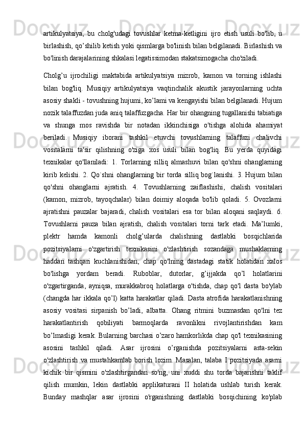 artikulyatsiya,   bu   cholg'udagi   tovushlar   ketma-ketligini   ijro   etish   usuli   bo'lib,   u
birlashish, qo’shilib ketish yoki qismlarga bo'linish bilan belgilanadi. Birlashish va
bo'linish darajalarining shkalasi legatissimodan stakatsimogacha cho'ziladi. 
Cholg’u   ijrochiligi   maktabida   artikulyatsiya   mizrob,   kamon   va   torning   ishlashi
bilan   bog'liq.   Musiqiy   artikulyatsiya   vaqtinchalik   akustik   jarayonlarning   uchta
asosiy shakli - tovushning hujumi, ko’lami va kengayishi bilan belgilanadi. Hujum
nozik talaffuzdan juda aniq talaffuzgacha. Har bir ohangning tugallanishi tabiatiga
va   shunga   mos   ravishda   bir   notadan   ikkinchisiga   o'tishga   alohida   ahamiyat
beriladi.   Musiqiy   iborani   tashkil   etuvchi   tovushlarning   talaffuzi   chalivchi
vositalarni   ta'sir   qilishning   o'ziga   xos   usuli   bilan   bog'liq.   Bu   yerda   quyidagi
texnikalar   qo'llaniladi:   1.   Torlarning   silliq   almashuvi   bilan   qo'shni   ohanglarning
kirib  kelishi.  2. Qo`shni   ohanglarning  bir   torda  silliq  bog`lanishi.  3.  Hujum  bilan
qo'shni   ohanglarni   ajratish.   4.   Tovushlarning   zaiflashishi,   chalish   vositalari
(kamon,   mizrob,   tayoqchalar)   bilan   doimiy   aloqada   bo'lib   qoladi.   5.   Ovozlarni
ajratishni   pauzalar   bajaradi,   chalish   vositalari   esa   tor   bilan   aloqani   saqlaydi.   6.
Tovushlarni   pauza   bilan   ajratish,   chalish   vositalari   torni   tark   etadi.   Ma’lumki,
plektr   hamda   kamonli   cholg’ularda   chalishning   dastlabki   bosqichlarida
pozitsiyalarni   o'zgartirish   texnikasini   o'zlashtirish   sozandaga   mushaklarning
haddan   tashqari   kuchlanishidan,   chap   qo'lning   dastadagi   statik   holatidan   xalos
bo'lishga   yordam   beradi.   Ruboblar,   dutorlar,   g’ijjakda   qo’l   holatlarini
o'zgartirganda,   ayniqsa,   murakkabroq   holatlarga   o'tishda,   chap   qo'l   dasta   bo'ylab
(changda har  ikkala qo’l)  katta harakatlar  qiladi. Dasta atrofida harakatlanishning
asosiy   vositasi   sirpanish   bo’ladi,   albatta.   Ohang   ritmini   buzmasdan   qo'lni   tez
harakatlantirish   qobiliyati   barmoqlarda   ravonlikni   rivojlantirishdan   kam
bo’lmasligi  kerak. Bularning barchasi  o’zaro hamkorlikda chap qo'l texnikasining
asosini   tashkil   qiladi.   Asar   ijrosini   o’rganishda   pozitsiyalarni   asta-sekin
o'zlashtirish   va   mustahkamlab   borish   lozim.   Masalan,   talaba   I   pozitsiyada   asarni
kichik   bir   qismini   o'zlashtirgandan   so'ng,   uni   xuddi   shu   torda   bajarishni   taklif
qilish   mumkin,   lekin   dastlabki   applikaturani   II   holatida   ushlab   turish   kerak.
Bunday   mashqlar   asar   ijrosini   o'rganishning   dastlabki   bosqichining   ko'plab 