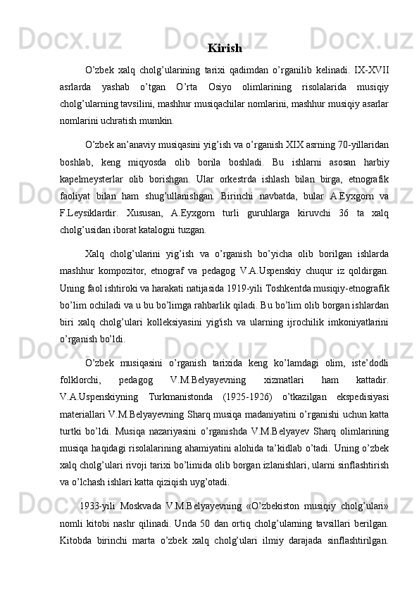 Kirish
  O’zbek   xalq   cholg’ularining   tarixi   qadimdan   o’rganilib   kelinadi.   IX-XVII
asrlarda   yashab   o’tgan   O’rta   Osiyo   olimlarining   risolalarida   musiqiy
cholg’ularning tavsilini, mashhur musiqachilar nomlarini, mashhur musiqiy asarlar
nomlarini uchratish mumkin.
O’zbek an’anaviy musiqasini yig’ish va o’rganish XIX asrning 70-yillaridan
boshlab,   keng   miqyosda   olib   borila   boshladi.   Bu   ishlarni   asosan   harbiy
kapelmeysterlar   olib   borishgan.   Ular   orkestrda   ishlash   bilan   birga,   etnografik
faoliyat   bilan   ham   shug’ullanishgan.   Birinchi   navbatda,   bular   A.Eyxgorn   va
F.Leysiklardir.   Xususan,   A.Eyxgorn   turli   guruhlarga   kiruvchi   36   ta   xalq
cholg’usidan iborat katalogni tuzgan.
Xalq   cholg’ularini   yig’ish   va   o’rganish   bo’yicha   olib   borilgan   ishlarda
mashhur   kompozitor,   etnograf   va   pedagog   V.A.Uspenskiy   chuqur   iz   qoldirgan.
Uning faol ishtiroki va harakati natijasida 1919-yili Toshkentda musiqiy-etnografik
bo’lim ochiladi va u bu bo’limga rahbarlik qiladi. Bu bo’lim olib borgan ishlardan
biri   xalq   cholg’ulari   kolleksiyasini   yig'ish   va   ularning   ijrochilik   imkoniyatlarini
o’rganish bo’ldi.
O’zbek   musiqasini   o’rganish   tarixida   keng   ko’lamdagi   olim,   iste’dodli
folklorchi,   pedagog   V.M.Belyayevning   xizmatlari   ham   kattadir.
V.A.Uspenskiyning   Turkmanistonda   (1925-1926)   o’tkazilgan   ekspedisiyasi
materiallari V.M.Belyayevning Sharq musiqa madaniyatini o’rganishi uchun katta
turtki   bo’ldi.   Musiqa   nazariyasini   o’rganishda   V.M.Belyayev   Sharq   olimlarining
musiqa haqidagi risolalarining ahamiyatini alohida ta’kidlab o’tadi. Uning o’zbek
xalq cholg’ulari rivoji tarixi bo’limida olib borgan izlanishlari, ularni sinflashtirish
va o’lchash ishlari katta qiziqish uyg’otadi.
        1933-yili   Moskvada   V.M.Belyayevning   «O’zbekiston   musiqiy   cholg’ulari»
nomli   kitobi   nashr   qilinadi.   Unda   50   dan   ortiq   cholg’ularning   tavsillari   berilgan.
Kitobda   birinchi   marta   o’zbek   xalq   cholg’ulari   ilmiy   darajada   sinflashtirilgan. 