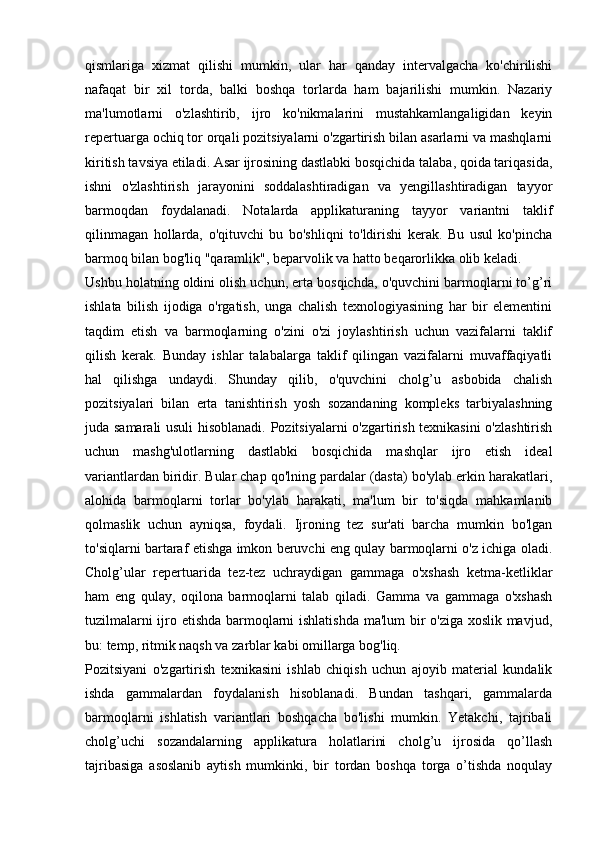 qismlariga   xizmat   qilishi   mumkin,   ular   har   qanday   intervalgacha   ko'chirilishi
nafaqat   bir   xil   torda,   balki   boshqa   torlarda   ham   bajarilishi   mumkin.   Nazariy
ma'lumotlarni   o'zlashtirib,   ijro   ko'nikmalarini   mustahkamlangaligidan   keyin
repertuarga ochiq tor orqali pozitsiyalarni o'zgartirish bilan asarlarni va mashqlarni
kiritish tavsiya etiladi. Asar ijrosining dastlabki bosqichida talaba, qoida tariqasida,
ishni   o'zlashtirish   jarayonini   soddalashtiradigan   va   yengillashtiradigan   tayyor
barmoqdan   foydalanadi.   Notalarda   applikaturaning   tayyor   variantni   taklif
qilinmagan   hollarda,   o'qituvchi   bu   bo'shliqni   to'ldirishi   kerak.   Bu   usul   ko'pincha
barmoq bilan bog'liq "qaramlik", beparvolik va hatto beqarorlikka olib keladi. 
Ushbu holatning oldini olish uchun, erta bosqichda, o'quvchini barmoqlarni to’g’ri
ishlata   bilish   ijodiga   o'rgatish,   unga   chalish   texnologiyasining   har   bir   elementini
taqdim   etish   va   barmoqlarning   o'zini   o'zi   joylashtirish   uchun   vazifalarni   taklif
qilish   kerak.   Bunday   ishlar   talabalarga   taklif   qilingan   vazifalarni   muvaffaqiyatli
hal   qilishga   undaydi.   Shunday   qilib,   o'quvchini   cholg’u   asbobida   chalish
pozitsiyalari   bilan   erta   tanishtirish   yosh   sozandaning   kompleks   tarbiyalashning
juda samarali usuli  hisoblanadi. Pozitsiyalarni o'zgartirish texnikasini  o'zlashtirish
uchun   mashg'ulotlarning   dastlabki   bosqichida   mashqlar   ijro   etish   ideal
variantlardan biridir. Bular chap qo'lning pardalar (dasta) bo'ylab erkin harakatlari,
alohida   barmoqlarni   torlar   bo'ylab   harakati,   ma'lum   bir   to'siqda   mahkamlanib
qolmaslik   uchun   ayniqsa,   foydali.   Ijroning   tez   sur'ati   barcha   mumkin   bo'lgan
to'siqlarni bartaraf etishga imkon beruvchi eng qulay barmoqlarni o'z ichiga oladi.
Cholg’ular   repertuarida   tez-tez   uchraydigan   gammaga   o'xshash   ketma-ketliklar
ham   eng   qulay,   oqilona   barmoqlarni   talab   qiladi.   Gamma   va   gammaga   o'xshash
tuzilmalarni ijro etishda barmoqlarni ishlatishda ma'lum bir o'ziga xoslik mavjud,
bu: temp, ritmik naqsh va zarblar kabi omillarga bog'liq. 
Pozitsiyani   o'zgartirish   texnikasini   ishlab   chiqish   uchun   ajoyib   material   kundalik
ishda   gammalardan   foydalanish   hisoblanadi.   Bundan   tashqari,   gammalarda
barmoqlarni   ishlatish   variantlari   boshqacha   bo'lishi   mumkin.   Yetakchi,   tajribali
cholg’uchi   sozandalarning   applikatura   holatlarini   cholg’u   ijrosida   qo’llash
tajribasiga   asoslanib   aytish   mumkinki,   bir   tordan   boshqa   torga   o’tishda   noqulay 