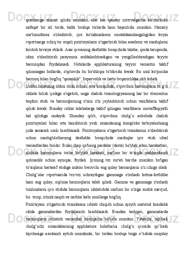 qismlariga   xizmat   qilishi   mumkin,   ular   har   qanday   intervalgacha   ko'chirilishi
nafaqat   bir   xil   torda,   balki   boshqa   torlarda   ham   bajarilishi   mumkin.   Nazariy
ma'lumotlarni   o'zlashtirib,   ijro   ko'nikmalarini   mustahkamlangaligidan   keyin
repertuarga ochiq tor orqali pozitsiyalarni o'zgartirish bilan asarlarni va mashqlarni
kiritish tavsiya etiladi. Asar ijrosining dastlabki bosqichida talaba, qoida tariqasida,
ishni   o'zlashtirish   jarayonini   soddalashtiradigan   va   yengillashtiradigan   tayyor
barmoqdan   foydalanadi.   Notalarda   applikaturaning   tayyor   variantni   taklif
qilinmagan   hollarda,   o'qituvchi   bu   bo'shliqni   to'ldirishi   kerak.   Bu   usul   ko'pincha
barmoq bilan bog'liq "qaramlik", beparvolik va hatto beqarorlikka olib keladi. 
Ushbu holatning oldini olish uchun, erta bosqichda, o'quvchini barmoqlarni to’g’ri
ishlata   bilish   ijodiga   o'rgatish,   unga   chalish   texnologiyasining   har   bir   elementini
taqdim   etish   va   barmoqlarning   o'zini   o'zi   joylashtirish   uchun   vazifalarni   taklif
qilish   kerak.   Bunday   ishlar   talabalarga   taklif   qilingan   vazifalarni   muvaffaqiyatli
hal   qilishga   undaydi.   Shunday   qilib,   o'quvchini   cholg’u   asbobida   chalish
pozitsiyalari   bilan   erta   tanishtirish   yosh   sozandaning   kompleks   tarbiyalashning
juda samarali usuli  hisoblanadi. Pozitsiyalarni o'zgartirish texnikasini  o'zlashtirish
uchun   mashg'ulotlarning   dastlabki   bosqichida   mashqlar   ijro   etish   ideal
variantlardan biridir. Bular chap qo'lning pardalar (dasta) bo'ylab erkin harakatlari,
alohida   barmoqlarni   torlar   bo'ylab   harakati,   ma'lum   bir   to'siqda   mahkamlanib
qolmaslik   uchun   ayniqsa,   foydali.   Ijroning   tez   sur'ati   barcha   mumkin   bo'lgan
to'siqlarni bartaraf etishga imkon beruvchi eng qulay barmoqlarni o'z ichiga oladi.
Cholg’ular   repertuarida   tez-tez   uchraydigan   gammaga   o'xshash   ketma-ketliklar
ham   eng   qulay,   oqilona   barmoqlarni   talab   qiladi.   Gamma   va   gammaga   o'xshash
tuzilmalarni ijro etishda barmoqlarni ishlatishda ma'lum bir o'ziga xoslik mavjud,
bu: temp, ritmik naqsh va zarblar kabi omillarga bog'liq. 
Pozitsiyani   o'zgartirish   texnikasini   ishlab   chiqish   uchun   ajoyib   material   kundalik
ishda   gammalardan   foydalanish   hisoblanadi.   Bundan   tashqari,   gammalarda
barmoqlarni   ishlatish   variantlari   boshqacha   bo'lishi   mumkin.   Yetakchi,   tajribali
cholg’uchi   sozandalarning   applikatura   holatlarini   cholg’u   ijrosida   qo’llash
tajribasiga   asoslanib   aytish   mumkinki,   bir   tordan   boshqa   torga   o’tishda   noqulay