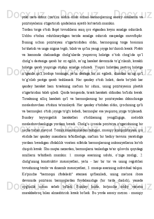 yoki   xato   shtrix   (zarb)ni   oldini   olish   uchun   barmoqlarning   asosiy   usullarini   va
pozitsiyalarini o'zgartirish qoidalarini ajratib ko'rsatish mumkin. 
Tordan   torga   o'tish   faqat   tovushlarni   aniq   ijro   etgandan   keyin   amalga   oshiriladi.
Ushbu   o'tishni   eshitilmaydigan   tarzda   amalga   oshirish   maqsadga   muvofiqdir.
Buning   uchun   pozitsiyani   o'zgartirishdan   oldin,   barmoqning   torga   bosimini
bo'shatish va unga ozgina tegib, bilak va qo'lni yangi joyga ko'chirish kerak. Plektr
va   kamonda   chalinadiga   cholg’ularda   yuqoriroq   holatga   o’tish   chog’ida   qo’l
cholg’u dastasiga qarab bir oz egilib, so’ng harakat davomida to’g’rilanib, kerakli
holatga   qarab   yuqoriga   otishni   amalga   oshiradi.   Yuqori   holatdan   pastroq   holatga
o’tganda   qo’l   boshqa   tomonga,   ya’ni   dastaga   bir   oz   egiladi,   shundan   so’ng   qo’l
to’g’rilab   pastga   qarab   tashlanadi.   Har   qanday   o'tish   holati,   dasta   bo'ylab   har
qanday   harakat   ham   tirsakning   ma'lum   bir   ishini,   uning   pozitsiyasini   plastik
o'zgartirishni talab qiladi. Qoida tariqasida, tirsak harakati oldindan bo'lishi kerak.
Tirsakning   silliq   harakati   qo'l   va   barmoqlarning   bir   pozitsiyadan   ikkinchisiga
moslashuvchan   o'tishini   ta'minlaydi.   Har   qanday   o'tishdan   oldin,   ijrochining   qo'li
va barmoqlari o'tish joyiga to'g'ri keladi, barmoqlar esa yaqinroq joyga to'planadi.
Bunday   tayyorgarlik   harakatlari   o'tishlarning   yengilligiga,   melodik
moslashuvchanligiga   yordam   beradi.   Cholg’u  ijrosida   pozitsiya   o'zgarishining   bir
necha turlari mavjud. Texnik muammolardan tashqari, musiqiy kompozitsiyani ijro
etishda   har   qanday   nuanslarni   ta'kidlashga,   ma'lum   bir   badiiy   tasvirni   yaratishga
yordam  beradigan ifodalilik vositasi  sifatida barmoqlarning imkoniyatlarini  ko'rib
chiqish kerak. Shu nuqtai nazardan, barmoqlarni tanlashga ta'sir qiluvchi quyidagi
omillarni   ta'kidlash   mumkin:   1.   musiqa   asarining   uslubi,   o’ziga   xosligi;   2.
cholg'uning   konstruktiv   xususiyatlari,   ya'ni   -   har   bir   tor   va   uning   registrlari
tovushining tembr va dinamik xususiyatlari; 3. musiqa asarining individual talqini.
Ko'pincha   "barmoqni   ifodalash"   atamasi   qo'llaniladi,   uning   ma'nosi   ibora
davomida   pozitsion   barmoqlardan   foydalanishga   (bir   torda   chalish),   yanada
uyg'unlik   uchun   sabab   bo'ladi.   Bunday   holda,   ko'pincha   oddiy   variatni
murakkabroq   bilan   almashtirish   kerak   bo'ladi.   Bu   yerda   asosiy   mezon   -   musiqiy