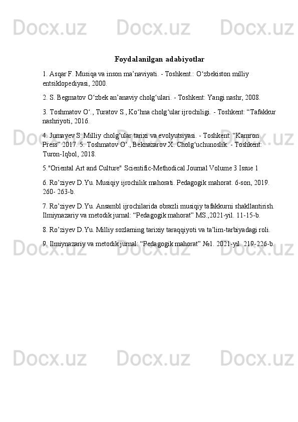  
Foydalanilgan adabiyotlar
1. Asqar F. Musiqa va inson ma’naviyati. - Toshkent.: O zbekiston milliy ʻ
entsiklopediyasi, 2000.
2. S. Begmatov O zbek an’anaviy cholg ulari. - Toshkent: Yangi nashr, 2008.	
ʻ ʻ
3. Toshmatov O ., Turatov S., Ko hna cholg ular ijrochiligi. - Toshkent: “Tafakkur
ʻ ʻ ʻ
nashriyoti, 2016. 
4. Jumayev S. Milliy cholg ular tarixi va evolyutsiyasi. - Toshkent: “Kamron 	
ʻ
Press” 2017. 5. Toshmatov O ., Beknazarov X. Cholg uchunoslik. - Toshkent: 	
ʻ ʻ
Turon-Iqbol, 2018. 
5."Oriental Art and Culture" Scientific-Methodical Journal Volume 3 Issue 1 
6. Ro’ziyev D.Yu. Musiqiy ijrochilik mahorati. Pedagogik mahorat. 6-son, 2019. 
260- 263-b. 
7. Ro’ziyev D.Yu. Ansambl ijrochilarida obrazli musiqiy tafakkurni shakllantirish. 
Ilmiynazariy va metodik jurnal: “Pedagogik mahorat” MS.,2021-yil. 11-15-b. 
8. Ro’ziyev D.Yu. Milliy sozlarning tarixiy taraqqiyoti va ta’lim-tarbiyadagi roli. 
9. Ilmiynazariy va metodik jurnal: “Pedagogik mahorat” №1. 2021-yil. 219-226-b. 