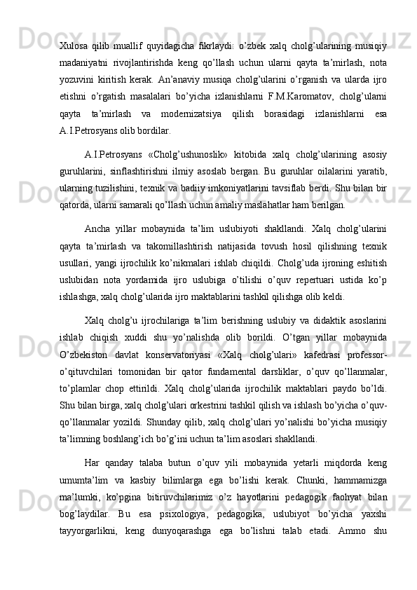 Xulosa   qilib   muallif   quyidagicha   fikrlaydi:   o’zbek   xalq   cholg’ularining   musiqiy
madaniyatni   rivojlantirishda   keng   qo’llash   uchun   ularni   qayta   ta’mirlash,   nota
yozuvini   kiritish   kerak.   An’anaviy   musiqa   cholg’ularini   o’rganish   va   ularda   ijro
etishni   o’rgatish   masalalari   bo’yicha   izlanishlarni   F.M.Karomatov,   cholg’ularni
qayta   ta’mirlash   va   modernizatsiya   qilish   borasidagi   izlanishlarni   esa
A.I.Petrosyans olib bordilar.
A.I.Petrosyans   «Cholg’ushunoslik»   kitobida   xalq   cholg’ularining   asosiy
guruhlarini,   sinflashtirishni   ilmiy   asoslab   bergan.   Bu   guruhlar   oilalarini   yaratib,
ularning tuzilishini, texnik va badiiy imkoniyatlarini tavsiflab berdi. Shu bilan bir
qatorda, ularni samarali qo’llash uchun amaliy maslahatlar ham berilgan.
Ancha   yillar   mobaynida   ta’lim   uslubiyoti   shakllandi.   Xalq   cholg’ularini
qayta   ta’mirlash   va   takomillashtirish   natijasida   tovush   hosil   qilishning   texnik
usullari,   yangi   ijrochilik   ko’nikmalari   ishlab   chiqildi.   Cholg’uda   ijroning   eshitish
uslubidan   nota   yordamida   ijro   uslubiga   o’tilishi   o’quv   repertuari   ustida   ko’p
ishlashga, xalq cholg’ularida ijro maktablarini tashkil qilishga olib keldi.
Xalq   cholg’u   ijrochilariga   ta’lim   berishning   uslubiy   va   didaktik   asoslarini
ishlab   chiqish   xuddi   shu   yo’nalishda   olib   borildi.   O’tgan   yillar   mobaynida
O’zbekiston   davlat   konservatoriyasi   «Xalq   cholg’ulari»   kafedrasi   professor-
о ’qituvchilari   tomonidan   bir   qator   fundamental   darsliklar,   o’quv   qo’llanmalar,
to’plamlar   chop   ettirildi.   Xalq   cholg’ularida   ijrochilik   maktablari   paydo   bo’ldi.
Shu bilan birga, xalq cholg’ulari orkestrini tashkil qilish va ishlash bo’yicha o’quv-
qo’llanmalar  yozildi.  Shunday  qilib,  xalq  cholg’ulari  yo’nalishi  bo’yicha  musiqiy
ta’limning boshlang’ich bo’g’ini uchun ta’lim asoslari shakllandi.
Har   qanday   talaba   butun   o’quv   yili   mobaynida   yetarli   miqdorda   keng
umumta’lim   va   kasbiy   bilimlarga   ega   bo’lishi   kerak.   Chunki,   hammamizga
ma’lumki,   ko’pgina   bitiruvchilarimiz   o’z   hayotlarini   pedagogik   faohyat   bilan
bog’laydilar.   Bu   esa   psixologiya,   pedagogika,   uslubiyot   bo’yicha   yaxshi
tayyorgarlikni,   keng   dunyoqarashga   ega   bo’lishni   talab   etadi.   Ammo   shu 