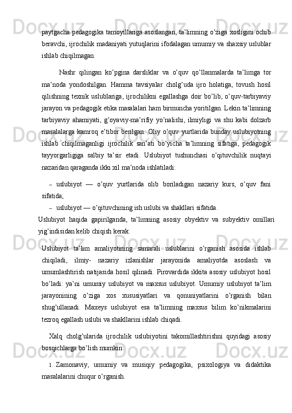 paytgacha pedagogika tamoyillariga asoslangan, ta’limning o’ziga xosligini ochib
beravchi, ijrochilik madaniyati yutuqlarini ifodalagan umumiy va shaxsiy uslublar
ishlab chiqilmagan.
Nashr   qilingan   ko’pgina   darsliklar   va   o’quv   qo’llanmalarda   ta’limga   tor
ma’noda   yondoshilgan.   Hamma   tavsiyalar   cholg’uda   ijro   holatiga,   tovush   hosil
qilishning   texnik   uslublariga,   ijrochilikni   egallashga   doir   bo’lib,   o’quv-tarbiyaviy
jarayon va pedagogik etika masalalari ham birmuncha yoritilgan. Lekin ta’limning
tarbiyaviy   ahamiyati,   g’oyaviy-ma’rifiy   yo’nalishi,   ilmiyligi   va   shu   kabi   dolzarb
masalalarga   kamroq   e’tibor   berilgan.   Oliy   o’quv   yurtlarida   bunday   uslubiyotning
ishlab   chiqilmaganligi   ijrochilik   san’ati   bo’yicha   ta’limning   sifatiga,   pedagogik
tayyorgarligiga   salbiy   ta’sir   etadi.   Uslubiyot   tushunchasi   o’qituvchilik   nuqtayi
nazaridan qaraganda ikki xil ma’noda ishlatiladi:
— uslubiyot   —   o’quv   yurtlarida   olib   boriladigan   nazariy   kurs,   o’quv   fani
sifatida;
— uslubiyot — o’qituvchining ish uslubi va shakllari sifatida.
Uslubiyot   haqida   gapirilganda,   ta’limning   asosiy   obyektiv   va   subyektiv   omillari
yig’indisidan kelib chiqish kerak.
Uslubiyot   ta’lim   amaliyotining   samarali   uslublarini   o’rganish   asosida   ishlab
chiqiladi,   ilmiy-   nazariy   izlanishlar   jarayonida   amaliyotda   asoslash   va
umumlashtirish   natijasida   hosil   qilinadi.   Pirovardida   ikkita   asosiy   uslubiyot   hosil
bo’ladi:   ya’ni   umumiy   uslubiyot   va   maxsus   uslubiyot.   Umumiy   uslubiyot   ta’lim
jarayonining   o’ziga   xos   xususiyatlari   va   qonuniyatlarini   o’rganish   bilan
shug’ullanadi.   Maxeys   uslubiyot   esa   ta’limning   maxsus   bilim   ko’nikmalarini
tezroq egallash uslubi va shakllarini ishlab chiqadi.
Xalq   cholg’ularida   ijrochilik   uslubiyotini   takomillashtirishni   quyidagi   asosiy
bosqichlarga bo’lish mumkin:
1. Zamonaviy,   umumiy   va   musiqiy   pedagogika,   psixologiya   va   didaktika
masalalarini chuqur o’rganish. 