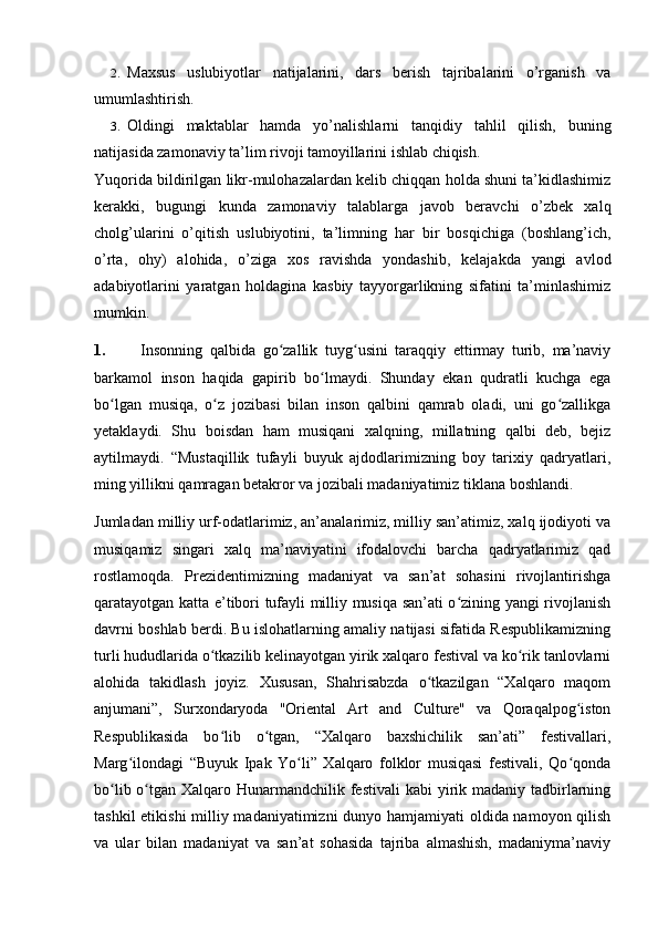 2. Maxsus   uslubiyotlar   natijalarini,   dars   berish   tajribalarini   o’rganish   va
umumlashtirish.
3. Oldingi   maktablar   hamda   yo’nalishlarni   tanqidiy   tahlil   qilish,   buning
natijasida zamonaviy ta’lim rivoji tamoyillarini ishlab chiqish.
Yuqorida bildirilgan likr-mulohazalardan kelib chiqqan holda shuni ta’kidlashimiz
kerakki,   bugungi   kunda   zamonaviy   talablarga   javob   beravchi   o’zbek   xalq
cholg’ularini   o’qitish   uslubiyotini,   ta’limning   har   bir   bosqichiga   (boshlang’ich,
o’rta,   ohy)   alohida,   o’ziga   xos   ravishda   yondashib,   kelajakda   yangi   avlod
adabiyotlarini   yaratgan   holdagina   kasbiy   tayyorgarlikning   sifatini   ta’minlashimiz
mumkin.
1.   Insonning   qalbida   go zallik   tuyg usini   taraqqiy   ettirmay   turib,   ma’naviyʻ ʻ
barkamol   inson   haqida   gapirib   bo lmaydi.   Shunday   ekan   qudratli   kuchga   ega	
ʻ
bo lgan   musiqa,   o z   jozibasi   bilan   inson   qalbini   qamrab   oladi,   uni   go zallikga	
ʻ ʻ ʻ
yetaklaydi.   Shu   boisdan   ham   musiqani   xalqning,   millatning   qalbi   deb,   bejiz
aytilmaydi.   “Mustaqillik   tufayli   buyuk   ajdodlarimizning   boy   tarixiy   qadryatlari,
ming yillikni qamragan betakror va jozibali madaniyatimiz tiklana boshlandi. 
Jumladan milliy urf-odatlarimiz, an’analarimiz, milliy san’atimiz, xalq ijodiyoti va
musiqamiz   singari   xalq   ma’naviyatini   ifodalovchi   barcha   qadryatlarimiz   qad
rostlamoqda.   Prezidentimizning   madaniyat   va   san’at   sohasini   rivojlantirishga
qaratayotgan katta e’tibori tufayli milliy musiqa san’ati o zining yangi rivojlanish	
ʻ
davrni boshlab berdi. Bu islohatlarning amaliy natijasi sifatida Respublikamizning
turli hududlarida o tkazilib kelinayotgan yirik xalqaro festival va ko rik tanlovlarni	
ʻ ʻ
alohida   takidlash   joyiz.   Xususan,   Shahrisabzda   o tkazilgan   “Xalqaro   maqom	
ʻ
anjumani”,   Surxondaryoda   "Oriental   Art   and   Culture"   va   Qoraqalpog iston	
ʻ
Respublikasida   bo lib   o tgan,   “Xalqaro   baxshichilik   san’ati”   festivallari,	
ʻ ʻ
Marg ilondagi   “Buyuk   Ipak   Yo li”   Xalqaro   folklor   musiqasi   festivali,   Qo qonda	
ʻ ʻ ʻ
bo lib o tgan Xalqaro Hunarmandchilik festivali  kabi  yirik madaniy tadbirlarning	
ʻ ʻ
tashkil  etikishi  milliy madaniyatimizni  dunyo hamjamiyati  oldida namoyon qilish
va   ular   bilan   madaniyat   va   san’at   sohasida   tajriba   almashish,   madaniyma’naviy 