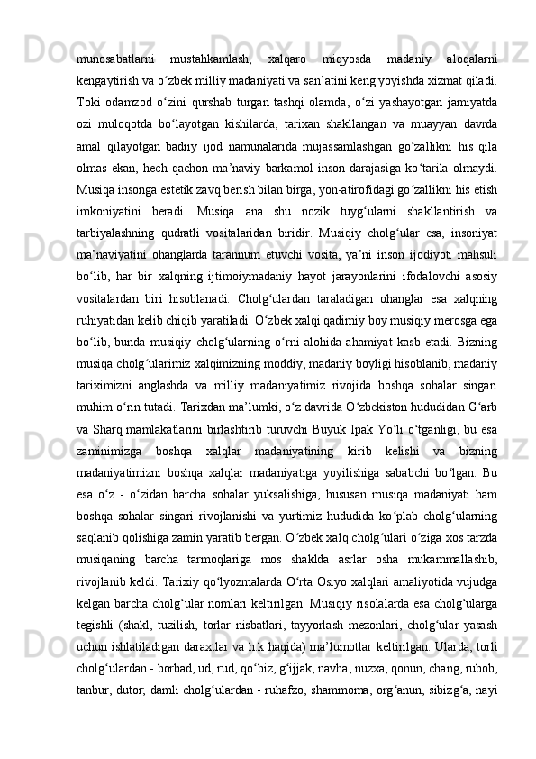 munosabatlarni   mustahkamlash,   xalqaro   miqyosda   madaniy   aloqalarni
kengaytirish va o zbek milliy madaniyati va san’atini keng yoyishda xizmat qiladi.ʻ
Toki   odamzod   o zini   qurshab   turgan   tashqi   olamda,   o zi   yashayotgan   jamiyatda
ʻ ʻ
ozi   muloqotda   bo layotgan   kishilarda,   tarixan   shakllangan   va   muayyan   davrda
ʻ
amal   qilayotgan   badiiy   ijod   namunalarida   mujassamlashgan   go zallikni   his   qila	
ʻ
olmas   ekan,   hech   qachon   ma’naviy   barkamol   inson   darajasiga   ko tarila   olmaydi.
ʻ
Musiqa insonga estetik zavq berish bilan birga, yon-atirofidagi go zallikni his etish
ʻ
imkoniyatini   beradi.   Musiqa   ana   shu   nozik   tuyg ularni   shakllantirish   va	
ʻ
tarbiyalashning   qudratli   vositalaridan   biridir.   Musiqiy   cholg ular   esa,   insoniyat	
ʻ
ma’naviyatini   ohanglarda   tarannum   etuvchi   vosita,   ya’ni   inson   ijodiyoti   mahsuli
bo lib,   har   bir   xalqning   ijtimoiymadaniy   hayot   jarayonlarini   ifodalovchi   asosiy	
ʻ
vositalardan   biri   hisoblanadi.   Cholg ulardan   taraladigan   ohanglar   esa   xalqning	
ʻ
ruhiyatidan kelib chiqib yaratiladi. O zbek xalqi qadimiy boy musiqiy merosga ega
ʻ
bo lib,   bunda   musiqiy   cholg ularning   o rni   alohida   ahamiyat   kasb   etadi.   Bizning	
ʻ ʻ ʻ
musiqa cholg ularimiz xalqimizning moddiy, madaniy boyligi hisoblanib, madaniy	
ʻ
tariximizni   anglashda   va   milliy   madaniyatimiz   rivojida   boshqa   sohalar   singari
muhim o rin tutadi. Tarixdan ma’lumki, o z davrida O zbekiston hududidan G arb	
ʻ ʻ ʻ ʻ
va Sharq mamlakatlarini birlashtirib turuvchi Buyuk Ipak Yo li o tganligi, bu esa	
ʻ ʻ
zaminimizga   boshqa   xalqlar   madaniyatining   kirib   kelishi   va   bizning
madaniyatimizni   boshqa   xalqlar   madaniyatiga   yoyilishiga   sababchi   bo lgan.   Bu	
ʻ
esa   o z   -   o zidan   barcha   sohalar   yuksalishiga,   hususan   musiqa   madaniyati   ham	
ʻ ʻ
boshqa   sohalar   singari   rivojlanishi   va   yurtimiz   hududida   ko plab   cholg ularning	
ʻ ʻ
saqlanib qolishiga zamin yaratib bergan. O zbek xalq cholg ulari o ziga xos tarzda	
ʻ ʻ ʻ
musiqaning   barcha   tarmoqlariga   mos   shaklda   asrlar   osha   mukammallashib,
rivojlanib keldi. Tarixiy qo lyozmalarda O rta Osiyo xalqlari amaliyotida vujudga	
ʻ ʻ
kelgan barcha cholg ular nomlari keltirilgan. Musiqiy risolalarda esa cholg ularga	
ʻ ʻ
tegishli   (shakl,   tuzilish,   torlar   nisbatlari,   tayyorlash   mezonlari,   cholg ular   yasash	
ʻ
uchun ishlatiladigan daraxtlar va h.k haqida) ma’lumotlar keltirilgan. Ularda, torli
cholg ulardan - borbad, ud, rud, qo biz, g ijjak, navha, nuzxa, qonun, chang, rubob,	
ʻ ʻ ʻ
tanbur, dutor; damli cholg ulardan - ruhafzo, shammoma, org anun, sibizg a, nayi	
ʻ ʻ ʻ 