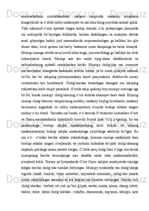 munosabatlarni   mustahkamlash,   xalqaro   miqyosda   madaniy   aloqalarni
kengaytirish va o zbek milliy madaniyati va san’atini keng yoyishda xizmat qiladi.ʻ
Toki   odamzod   o zini   qurshab   turgan   tashqi   olamda,   o zi   yashayotgan   jamiyatda
ʻ ʻ
ozi   muloqotda   bo layotgan   kishilarda,   tarixan   shakllangan   va   muayyan   davrda
ʻ
amal   qilayotgan   badiiy   ijod   namunalarida   mujassamlashgan   go zallikni   his   qila	
ʻ
olmas   ekan,   hech   qachon   ma’naviy   barkamol   inson   darajasiga   ko tarila   olmaydi.
ʻ
Musiqa insonga estetik zavq berish bilan birga, yon-atirofidagi go zallikni his etish
ʻ
imkoniyatini   beradi.   Musiqa   ana   shu   nozik   tuyg ularni   shakllantirish   va	
ʻ
tarbiyalashning   qudratli   vositalaridan   biridir.   Musiqiy   cholg ular   esa,   insoniyat	
ʻ
ma’naviyatini   ohanglarda   tarannum   etuvchi   vosita,   ya’ni   inson   ijodiyoti   mahsuli
bo lib,   har   bir   xalqning   ijtimoiymadaniy   hayot   jarayonlarini   ifodalovchi   asosiy	
ʻ
vositalardan   biri   hisoblanadi.   Cholg ulardan   taraladigan   ohanglar   esa   xalqning	
ʻ
ruhiyatidan kelib chiqib yaratiladi. O zbek xalqi qadimiy boy musiqiy merosga ega
ʻ
bo lib,   bunda   musiqiy   cholg ularning   o rni   alohida   ahamiyat   kasb   etadi.   Bizning	
ʻ ʻ ʻ
musiqa cholg ularimiz xalqimizning moddiy, madaniy boyligi hisoblanib, madaniy	
ʻ
tariximizni   anglashda   va   milliy   madaniyatimiz   rivojida   boshqa   sohalar   singari
muhim o rin tutadi. Tarixdan ma’lumki, o z davrida O zbekiston hududidan G arb	
ʻ ʻ ʻ ʻ
va Sharq mamlakatlarini birlashtirib turuvchi Buyuk Ipak Yo li o tganligi, bu esa	
ʻ ʻ
zaminimizga   boshqa   xalqlar   madaniyatining   kirib   kelishi   va   bizning
madaniyatimizni   boshqa   xalqlar   madaniyatiga   yoyilishiga   sababchi   bo lgan.   Bu	
ʻ
esa   o z   -   o zidan   barcha   sohalar   yuksalishiga,   hususan   musiqa   madaniyati   ham	
ʻ ʻ
boshqa   sohalar   singari   rivojlanishi   va   yurtimiz   hududida   ko plab   cholg ularning	
ʻ ʻ
saqlanib qolishiga zamin yaratib bergan. O zbek xalq cholg ulari o ziga xos tarzda	
ʻ ʻ ʻ
musiqaning   barcha   tarmoqlariga   mos   shaklda   asrlar   osha   mukammallashib,
rivojlanib keldi. Tarixiy qo lyozmalarda O rta Osiyo xalqlari amaliyotida vujudga	
ʻ ʻ
kelgan barcha cholg ular nomlari keltirilgan. Musiqiy risolalarda esa cholg ularga	
ʻ ʻ
tegishli   (shakl,   tuzilish,   torlar   nisbatlari,   tayyorlash   mezonlari,   cholg ular   yasash	
ʻ
uchun ishlatiladigan daraxtlar va h.k haqida) ma’lumotlar keltirilgan. Ularda, torli
cholg ulardan - borbad, ud, rud, qo biz, g ijjak, navha, nuzxa, qonun, chang, rubob,	
ʻ ʻ ʻ
tanbur, dutor; damli cholg ulardan - ruhafzo, shammoma, org anun, sibizg a, nayi	
ʻ ʻ ʻ