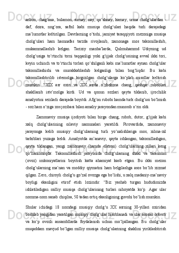 anbon,   chag ona,   bulamon,   surnay,   nay,   qo shnay,   karnay;   urma   cholg ulardan   -ʻ ʻ ʻ
daf,   doira,   nog ora,   safoil   kabi   musiqa   cholg ulari   haqida   turli   darajadagi	
ʻ ʻ
ma’lumotlar keltirilgan. Davrlarning o tishi, jamiyat taraqqiyoti mezoniga musiqa	
ʻ
cholg ulari   ham   hamnafas   tarzda   rivojlanib,   zamonaga   mos   takomillashib,	
ʻ
mukammallashib   kelgan.   Tarixiy   manba’larda,   Qulmuhammd   Udiyning   ud
cholg usiga   to rtinchi   torni   taqqanligi   yoki   g ijjak   cholg usining   avval   ikki   tori,
ʻ ʻ ʻ ʻ
keyin uchinch va to rtinchi torlari qo shilganli kabi ma’lumotlar aynan cholg ular	
ʻ ʻ ʻ
takomillashishi   va   murakkablashib   kelganligi   bilan   bog liqdir.   Bu   kabi	
ʻ
takomillashtirilib   istemolga   kirgizilgan   cholg ularga   ko plab   misollar   keltirish	
ʻ ʻ
mumkin.   “XIX   asr   oxiri   va   XX   asrda   o zbekona   chang,   qashqar   ruboblari	
ʻ
shakllanib   iste’molga   kirdi.   Ud   va   qonun   sozlari   qayta   tiklanib,   ijrochilik
amalyotini sezilarli darajada boyitdi. Afg on rubobi hamda turk cholg usi bo lmish	
ʻ ʻ ʻ
- soz ham o ziga xos jozibasi bilan amaliy jarayondan munosib o rin oldi. 	
ʻ ʻ
Zamonaviy   musiqa   ijodiyoti   bilan   birga   chang,   rubob,   dutor,   g ijjak   kabi	
ʻ
xalq   cholg ularining   oilaviy   namunalari   yaratildi.   Pirovardida,   zamonaviy	
ʻ
jarayonga   kelib   musiqiy   cholg ularning   turli   yo nalishlariga   mos,   xilma-xil	
ʻ ʻ
tarkiblari   yuzaga   keldi.   Amalyotda   an’anaviy,   qayta   ishlangan,   takomillashgan,
qayta   tiklangan,   yangi   zamonaviy   (hamda   elktron)   cholg ularning   xillari   keng	
ʻ
qo llanilmoqda.   Takomillashish   jarayonida   cholg ularning   shakl   va   tarannum	
ʻ ʻ
(ovoz)   imkoniyatlarini   boyitish   katta   ahamiyat   kasb   etgan.   Bu   ikki   mezon
cholg ularning   ma’nan   va   moddiy   qiymatini   ham   belgilashga   asos   bo lib   xizmat	
ʻ ʻ
qilgan. Zero, chiroyli cholg u go zal ovozga ega bo lishi, u xalq madaniy-ma’naviy	
ʻ ʻ ʻ
boyligi   ekanligini   etirof   etish   lozimdir.   “Biz   yashab   turgan   hududimizda
ishlatiladigan   milliy   musiqa   cholg ularining   turlari   nihoyatda   ko p.   Agar   ular	
ʻ ʻ
nomma-nom sanab chiqilsa, 50 tadan ortiq ekanligining guvohi bo lish mumkin. 	
ʻ
Shular   ichidagi   18   nomdagi   musiqiy   cholg u   XX   asrning   30-yillari   oxiridan	
ʻ
boshlab yangidan yaratilgan musiqiy cholg ular hisoblanadi va ular asosan orkestr	
ʻ
va   ko p   ovozli   ansambllarda   foydalanish   uchun   mo ljallangan.   Bu   cholg ular	
ʻ ʻ ʻ
muqaddam   mavjud   bo lgan   milliy   musiqa   cholg ularining   shaklini   yiriklashtirish	
ʻ ʻ 