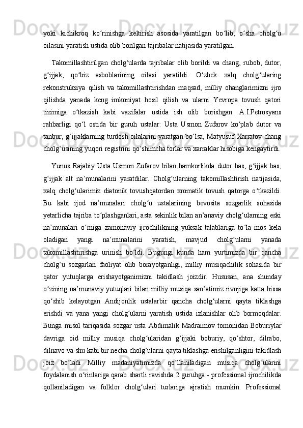 yoki   kichikroq   ko rinishga   keltirish   asosida   yaratilgan   bo lib,   o sha   cholg uʻ ʻ ʻ ʻ
oilasini yaratish ustida olib borilgan tajribalar natijasida yaratilgan. 
Takomillashtirilgan   cholg ularda   tajribalar   olib   borildi   va   chang,   rubob,   dutor,	
ʻ
g ijjak,   qo biz   asboblarining   oilasi   yaratildi.   O zbek   xalq   cholg ularing	
ʻ ʻ ʻ ʻ
rekonstruksiya   qilish   va   takomillashtirishdan   maqsad,   milliy   ohanglarimizni   ijro
qilishda   yanada   keng   imkoniyat   hosil   qilish   va   ularni   Yevropa   tovush   qatori
tizimiga   o tkazish   kabi   vazifalar   ustida   ish   olib   borishgan.   A.I.Petrosyans	
ʻ
rahbarligi   qo l   ostida   bir   guruh   ustalar:   Usta   Usmon   Zufarov   ko plab   dutor   va	
ʻ ʻ
tanbur, g ijjaklarning turdosh oilalarini yaratgan bo lsa, Matyusuf Xarratov chang	
ʻ ʻ
cholg usining yuqori registrini qo shimcha torlar va xarraklar hisobiga kengaytirdi.	
ʻ ʻ
Yunus   Rajabiy   Usta   Usmon   Zufarov   bilan   hamkorlikda   dutor   bas,   g ijjak   bas,	
ʻ
g ijjak   alt   na’munalarini   yaratdilar.   Cholg ularning   takomillashtirish   natijasida,	
ʻ ʻ
xalq   cholg ularimiz   diatonik   tovushqatordan   xromatik   tovush   qatorga   o tkazildi.	
ʻ ʻ
Bu   kabi   ijod   na’munalari   cholg u   ustalarining   bevosita   sozgarlik   sohasida	
ʻ
yetarlicha tajriba to plashganlari, asta sekinlik bilan an’anaviy cholg ularning eski	
ʻ ʻ
na’munalari   o rniga   zamonaviy   ijrochilikning   yuksak   talablariga   to la   mos   kela	
ʻ ʻ
oladigan   yangi   na’munalarini   yaratish,   mavjud   cholg ularni   yanada	
ʻ
takomillashtirishga   urinish   bo ldi.   Bugungi   kunda   ham   yurtimizda   bir   qancha	
ʻ
cholg u   sozgarlari   faoliyat   olib   borayotganligi,   milliy   musiqachilik   sohasida   bir	
ʻ
qator   yutuqlarga   erishayotganimizni   takidlash   joizdir.   Hususan,   ana   shunday
o zining  na’munaviy yutuqlari  bilan  milliy  musiqa  san’atimiz rivojiga katta  hissa	
ʻ
qo shib   kelayotgan   Andijonlik   ustalarbir   qancha   cholg ularni   qayta   tiklashga
ʻ ʻ
erishdi   va   yana   yangi   cholg ularni   yaratish   ustida   izlanishlar   olib   bormoqdalar.	
ʻ
Bunga   misol   tariqasida   sozgar   usta   Abdimalik   Madraimov   tomonidan   Boburiylar
davriga   oid   milliy   musiqa   cholg ularidan   g ijjaki   boburiy,   qo shtor,   dilrabo,	
ʻ ʻ ʻ
dilnavo va shu kabi bir necha cholg ularni qayta tiklashga erishilganligini takidlash
ʻ
joiz   bo ladi   Milliy   madaniyatimizda   qo llaniladigan   musiqa   cholg ularini	
ʻ ʻ ʻ
foydalanish o rinlariga qarab shartli ravishda 2 guruhga - professional ijrochilikda	
ʻ
qollaniladigan   va   folklor   cholg ulari   turlariga   ajratish   mumkin.   Professional	
ʻ 