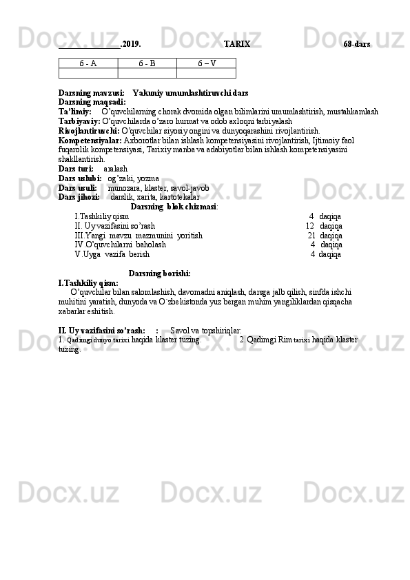 _______________.2019.                                        TARIX                                              68 -dars
6 - A 6 - B  6 – V  
Darsning mavzusi:    Yakuniy umumlashtiruvchi dars
Darsning maqsadi:  
Ta’limiy:      O’quvchilarning chorak dvomida olgan bilimlarini umumlashtirish, mustahkamlash
Tarbiyaviy:  O’quvchilarda o’zaro hurmat va odob axloqni tarbiyalash
Rivojlantiruvchi:  O’quvchilar siyosiy ongini va dunyoqarashini rivojlantirish.
Kompetensiyalar:  Axborotlar bilan ishlash kompetensiyasini rivojlantirish, Ijtimoiy faol 
fuqarolik kompetensiyasi, Tarixiy manba va adabiyotlar bilan ishlash kompetensiyasini 
shakllantirish.
Dars turi:      aralash
Dars uslubi:    og’zaki, yozma
Dars usuli:      munozara, klaster, savol-javob
Dars jihozi:      darslik, xarita, kartotekalar
                                     Darsning  blok chizmasi :
        I.Tashkiliy qism                                                                                       4   daqiqa
        II. Uy vazifasini so’rash                                                                         12   daqiqa       
        III.Yangi  mavzu  mazmunini  yoritish                                                   21  daqiqa     
        IV.O’quvchilarni  baholash                                                                      4   daqiqa
        V.Uyga  vazifa  berish                                                                              4  daqiqa
                                  Darsning borishi:
I.Tashkiliy qism:
      O’quvchilar bilan salomlashish, davomadni aniqlash, darsga jalb qilish, sinfda ishchi 
muhitini yaratish, dunyoda va O`zbekistonda yuz bergan muhim yangiliklardan qisqacha 
xabarlar eshitish.
II. Uy vazifasini so’rash:     :       Savol va topshiriqlar:  
1.  Qadimgi dunyo tarixi  haqida klaster tuzing.                   2.   Qadimgi Rim  tarixi  haqida klaster 
tuzing.                     
