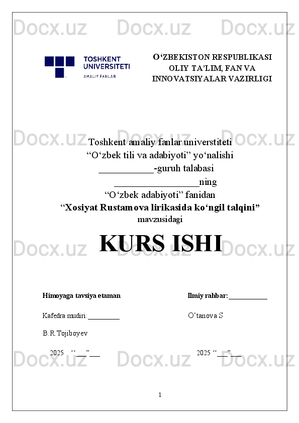 O‘ ZBEKISTON RESPUBLIKASI
OLIY TA’LIM, FAN VA
INNOVATSIYALAR VAZIRLIGI
Toshkent  a maliy fanlar universtiteti
“O‘zbek tili va adabiyoti” yo‘nalishi
                  ___________-guruh talabasi                         
_________________ning
“O‘zbek adabiyoti” fanidan
“ Xosiyat Rustamova lirikasida ko‘ngil talqini ”
mavzusidagi
KURS ISHI
Himoyaga tavsiya etaman                                      Ilmiy rahbar:___________
Kafedra mudiri:_________                                         O‘ tanova  S                       
B.R.Tojiboyev
2025     ___”___                                                       2025  ___”___ʻʻ ʻʻ
1 