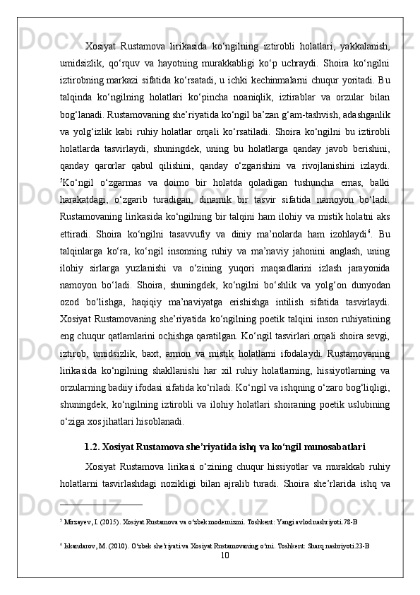 Xosiyat   Rustamova   lirikasida   ko‘ngilning   iztirobli   holatlari,   yakkalanish,
umidsizlik,   qo‘rquv   va   hayotning   murakkabligi   ko‘p   uchraydi.   Shoira   ko‘ngilni
iztirob ning markazi  sifatida ko‘rsatadi, u   ichki kechinmalar ni chuqur  yoritadi. Bu
talqinda   ko‘ngilning   holatlari   ko‘pincha   noaniqlik,   iztirablar   va   orzular   bilan
bog‘lanadi. Rustamovaning she’riyatida ko‘ngil ba’zan  g‘am-tashvish ,  adashganlik
va   yolg‘izlik   kabi   ruhiy   holatlar   orqali   ko‘rsatiladi.   Shoira   ko‘ngilni   bu   iztirobli
holatlarda   tasvirlaydi,   shuningdek,   uning   bu   holatlarga   qanday   javob   berishini,
qanday   qarorlar   qabul   qilishini,   qanday   o‘zgarishini   va   rivojlanishini   izlaydi.
5
Ko‘ngil   o‘zgarmas   va   doimo   bir   holatda   qoladigan   tushuncha   emas,   balki
harakatdagi ,   o‘zgarib   turadigan,   dinamik   bir   tasvir   sifatida   namoyon   bo‘ladi.
Rustamovaning lirikasida   ko‘ngil ning bir talqini  ham   ilohiy   va   mistik   holatni  aks
ettiradi.   Shoira   ko‘ngilni   tasavvufiy   va   diniy   ma’nolarda   ham   izohlaydi 6
.   Bu
talqinlarga   ko‘ra,   ko‘ngil   insonning   ruhiy   va   ma’naviy   jahonini   anglash,   uning
ilohiy   sirlarga   yuzlanishi   va   o‘zining   yuqori   maqsadlarini   izlash   jarayonida
namoyon   bo‘ladi.   Shoira,   shuningdek,   ko‘ngilni   bo‘shlik   va   yolg‘on   dunyodan
ozod   bo‘lishga,   haqiqiy   ma’naviyat ga   erishishga   intilish   sifatida   tasvirlaydi.
Xosiyat   Rustamovaning   she’riyatida   ko‘ngil ning  poetik   talqini   inson   ruhiyatining
eng chuqur qatlamlarini ochishga qaratilgan. Ko‘ngil tasvirlari orqali shoira sevgi,
iztirob,   umidsizlik,   baxt,   armon   va   mistik   holatlarni   ifodalaydi.   Rustamovaning
lirikasida   ko‘ngilning   shakllanishi   har   xil   ruhiy   holatlarning,   hissiyotlarning   va
orzularning badiiy ifodasi sifatida ko‘riladi. Ko‘ngil va ishqning o‘zaro bog‘liqligi,
shuningdek,   ko‘ngilning   iztirobli   va   ilohiy   holatlari   shoiraning   poetik   uslubining
o‘ziga xos jihatlari hisoblanadi.
1.2. Xosiyat Rustamova she’riyatida ishq va ko‘ngil munosabatlari
Xosiyat   Rustamova   lirikasi   o‘zining   chuqur   hissiyotlar   va   murakkab   ruhiy
holatlarni   tasvirlashdagi   nozikligi   bilan   ajralib   turadi.   Shoira   she’rlarida   ishq   va
5
  Mirzayev, I. (2015).  Xosiyat Rustamova va o‘zbek modernizmi . Toshkent: Yangi avlod nashriyoti. 78-B
6
  Iskandarov, M. (2010).  O‘zbek she’riyati va Xosiyat Rustamovaning o‘rni . Toshkent: Sharq nashriyoti. 23-B
10 
