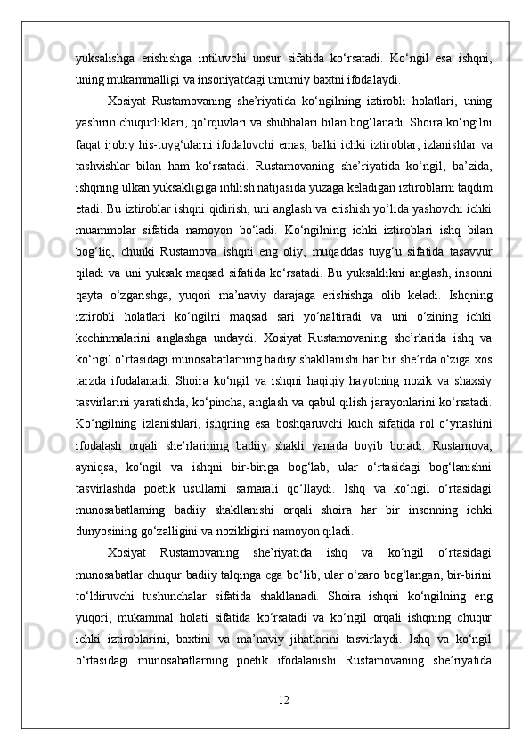 yuksalishga   erishishga   intiluvchi   unsur   sifatida   ko‘rsatadi.   Ko‘ngil   esa   ishqni,
uning mukammalligi va insoniyatdagi umumiy  baxt ni ifodalaydi.
Xosiyat   Rustamovaning   she’riyatida   ko‘ngilning   iztirobli   holatlari,   uning
yashirin chuqurliklari, qo‘rquvlari va shubhalari bilan bog‘lanadi. Shoira ko‘ngilni
faqat   ijobiy  his-tuyg‘ularni   ifodalovchi   emas,   balki   ichki   iztiroblar ,   izlanishlar   va
tashvishlar   bilan   ham   ko‘rsatadi.   Rustamovaning   she’riyatida   ko‘ngil,   ba’zida,
ishqning ulkan yuksakligiga intilish natijasida yuzaga keladigan  iztiroblar ni taqdim
etadi. Bu iztiroblar ishqni qidirish, uni anglash va erishish yo‘lida yashovchi ichki
muammolar   sifatida   namoyon   bo‘ladi.   Ko‘ngilning   ichki   iztiroblari   ishq   bilan
bog‘liq,   chunki   Rustamova   ishqni   eng   oliy,   muqaddas   tuyg‘u   sifatida   tasavvur
qiladi   va   uni   yuksak   maqsad   sifatida   ko‘rsatadi.   Bu   yuksaklikni   anglash,   insonni
qayta   o‘zgarishga,   yuqori   ma’naviy   darajaga   erishishga   olib   keladi.   Ishqning
iztirobli   holatlari   ko‘ngilni   maqsad   sari   yo‘naltiradi   va   uni   o‘zining   ichki
kechinmalarini   anglashga   undaydi.   Xosiyat   Rustamovaning   she’rlarida   ishq   va
ko‘ngil o‘rtasidagi munosabatlarning badiiy shakllanishi har bir she’rda o‘ziga xos
tarzda   ifodalanadi.   Shoira   ko‘ngil   va   ishqni   haqiqiy   hayotning   nozik   va   shaxsiy
tasvirlarini yaratishda, ko‘pincha,   anglash   va   qabul qilish   jarayonlarini ko‘rsatadi.
Ko‘ngilning   izlanishlari ,   ishqning   esa   boshqaruvchi   kuch   sifatida   rol   o‘ynashini
ifodalash   orqali   she’rlarining   badiiy   shakli   yanada   boyib   boradi.   Rustamova,
ayniqsa,   ko‘ngil   va   ishqni   bir-biriga   bog‘lab,   ular   o‘rtasidagi   bog‘lanishni
tasvirlashda   poetik   usullarni   samarali   qo‘llaydi.   Ishq   va   ko‘ngil   o‘rtasidagi
munosabatlarning   badiiy   shakllanishi   orqali   shoira   har   bir   insonning   ichki
dunyosining go‘zalligini va nozikligini namoyon qiladi.
Xosiyat   Rustamovaning   she’riyatida   ishq   va   ko‘ngil   o‘rtasidagi
munosabatlar chuqur badiiy talqinga ega bo‘lib, ular o‘zaro bog‘langan, bir-birini
to‘ldiruvchi   tushunchalar   sifatida   shakllanadi.   Shoira   ishqni   ko‘ngilning   eng
yuqori,   mukammal   holati   sifatida   ko‘rsatadi   va   ko‘ngil   orqali   ishqning   chuqur
ichki   iztiroblarini,   baxtini   va   ma’naviy   jihatlarini   tasvirlaydi.   Ishq   va   ko‘ngil
o‘rtasidagi   munosabatlarning   poetik   ifodalanishi   Rustamovaning   she’riyatida
12 