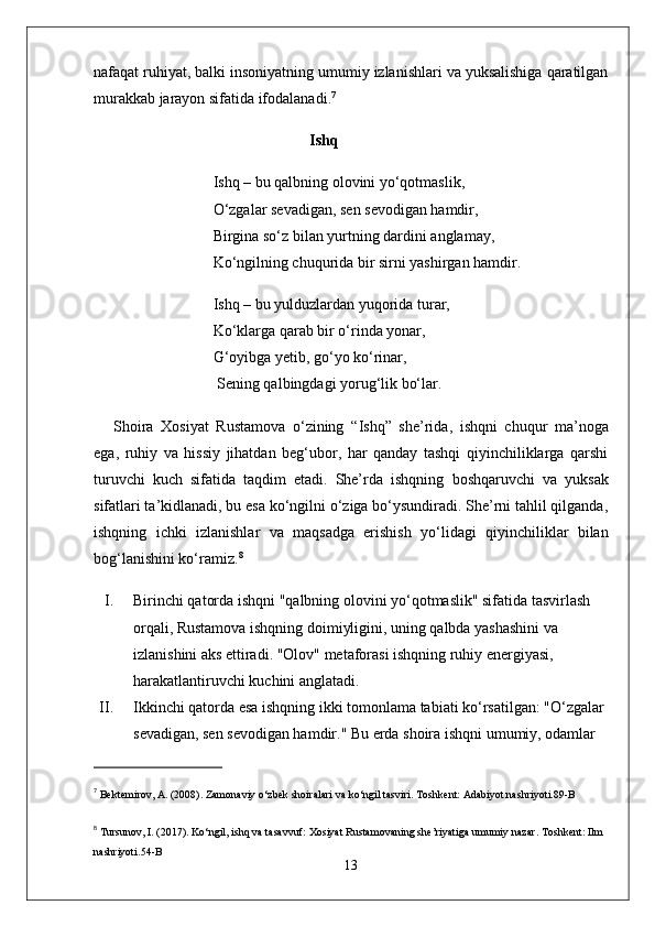 nafaqat ruhiyat, balki insoniyatning umumiy izlanishlari va yuksalishiga qaratilgan
murakkab jarayon sifatida ifodalanadi. 7
                                                         Ishq
                                Ishq – bu qalbning olovini yo‘qotmaslik,
                                O‘zgalar sevadigan, sen sevodigan hamdir,
                                Birgina so‘z bilan yurtning dardini anglamay,
                                Ko‘ngilning chuqurida bir sirni yashirgan hamdir.
                                Ishq – bu yulduzlardan yuqorida turar,
                                Ko‘klarga qarab bir o‘rinda yonar,
                                G‘oyibga yetib, go‘yo ko‘rinar,
                                 Sening qalbingdagi yorug‘lik bo‘lar.
Shoira   Xosiyat   Rustamova   o‘zining   “ Ishq ”   she’rida,   ishqni   chuqur   ma’noga
ega,   ruhiy   va   hissiy   jihatdan   beg‘ubor,   har   qanday   tashqi   qiyinchiliklarga   qarshi
turuvchi   kuch   sifatida   taqdim   etadi.   She’rda   ishqning   boshqaruvchi   va   yuksak
sifatlari ta’kidlanadi, bu esa ko‘ngilni o‘ziga bo‘ysundiradi. She’rni tahlil qilganda,
ishqning   ichki   izlanishlar   va   maqsadga   erishish   yo‘lidagi   qiyinchiliklar   bilan
bog‘lanishini ko‘ramiz. 8
I. Birinchi qator da ishqni "qalbning olovini yo‘qotmaslik" sifatida tasvirlash 
orqali, Rustamova ishqning doimiyligini, uning qalbda yashashini va 
izlanishini aks ettiradi. "Olov" metaforasi ishqning ruhiy energiyasi, 
harakatlantiruvchi kuchini anglatadi.
II. Ikkinchi qator da esa ishqning ikki tomonlama tabiati ko‘rsatilgan: "O‘zgalar 
sevadigan, sen sevodigan hamdir." Bu erda shoira ishqni umumiy, odamlar 
7
  Bektemirov, A. (2008).  Zamonaviy o‘zbek shoiralari va ko‘ngil tasviri . Toshkent: Adabiyot nashriyoti. 89-B
8
  Tursunov, I. (2017).  Ko‘ngil, ishq va tasavvuf: Xosiyat Rustamovaning she’riyatiga umumiy nazar . Toshkent: Ilm 
nashriyoti. 54-B
13 