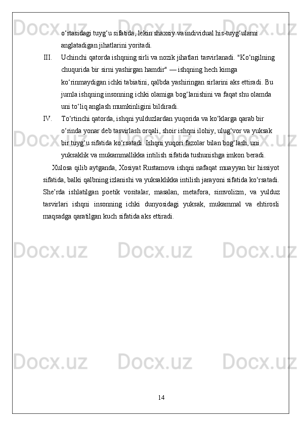 o‘rtasidagi tuyg‘u sifatida, lekin shaxsiy va individual his-tuyg‘ularni 
anglatadigan jihatlarini yoritadi.
III. Uchinchi qator da ishqning sirli va nozik jihatlari tasvirlanadi. "Ko‘ngilning 
chuqurida bir sirni yashirgan hamdir" — ishqning hech kimga 
ko‘rinmaydigan ichki tabiatini, qalbda yashiringan sirlarini aks ettiradi. Bu 
jumla ishqning insonning ichki olamiga bog‘lanishini va faqat shu olamda 
uni to‘liq anglash mumkinligini bildiradi.
IV. To‘rtinchi qator da, ishqni  yulduzlardan yuqorida  va  ko‘klarga qarab bir 
o‘rinda yonar  deb tasvirlash orqali, shoir ishqni ilohiy, ulug‘vor va yuksak 
bir tuyg‘u sifatida ko‘rsatadi. Ishqni yuqori fazolar bilan bog‘lash, uni 
yuksaklik va mukammallikka intilish sifatida tushunishga imkon beradi.
Xulosa qilib aytganda, Xosiyat Rustamova ishqni nafaqat muayyan bir hissiyot
sifatida, balki qalbning izlanishi va yuksaklikka intilish jarayoni sifatida ko‘rsatadi.
She’rda   ishlatilgan   poetik   vositalar,   masalan,   metafora ,   simvolizm ,   va   yulduz
tasvirlari   ishqni   insonning   ichki   dunyosidagi   yuksak,   mukammal   va   ehtirosli
maqsadga qaratilgan kuch sifatida aks ettiradi.
14 